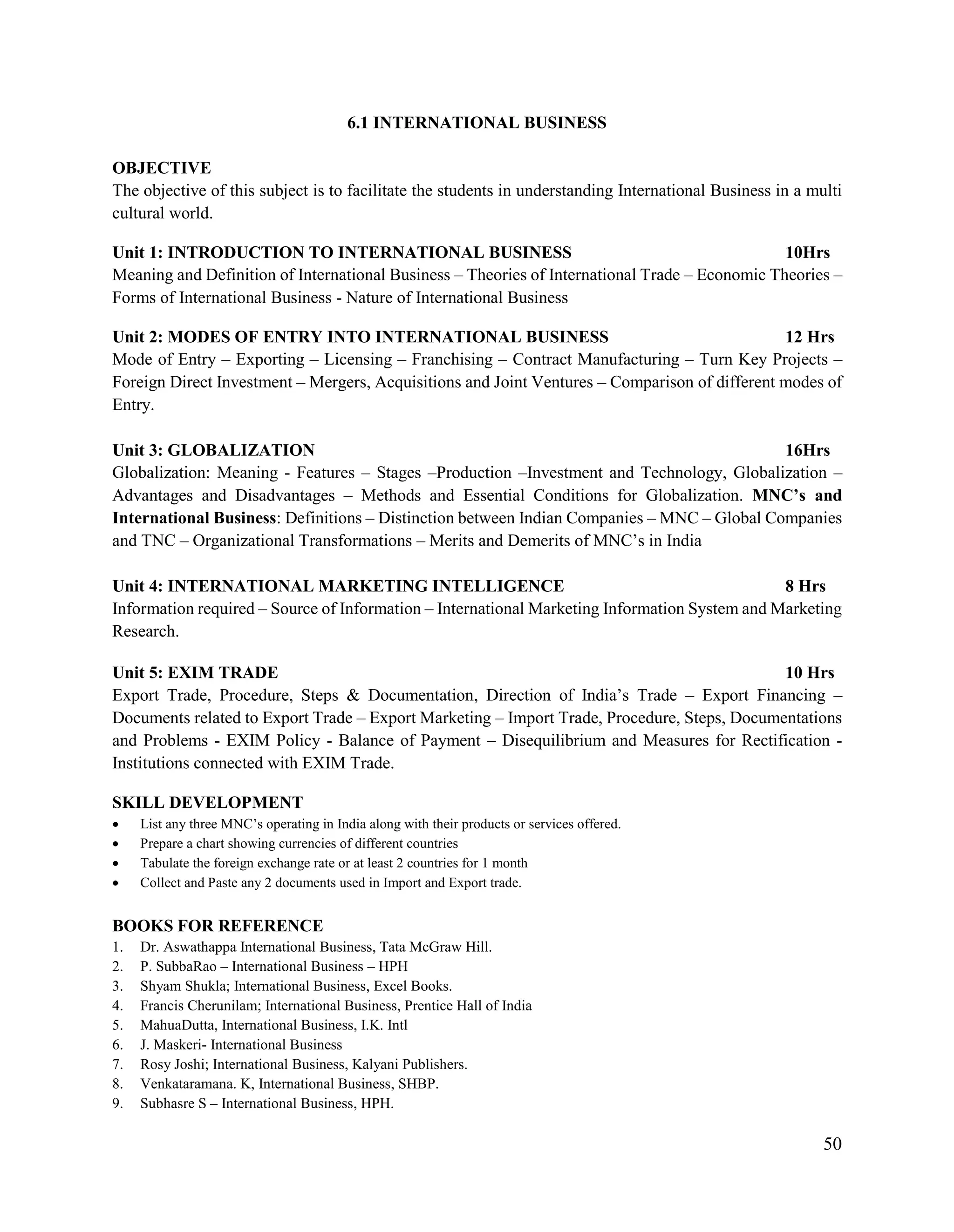 50
6.1 INTERNATIONAL BUSINESS
OBJECTIVE
The objective of this subject is to facilitate the students in understanding International Business in a multi
cultural world.
Unit 1: INTRODUCTION TO INTERNATIONAL BUSINESS 10Hrs
Meaning and Definition of International Business – Theories of International Trade – Economic Theories –
Forms of International Business - Nature of International Business
Unit 2: MODES OF ENTRY INTO INTERNATIONAL BUSINESS 12 Hrs
Mode of Entry – Exporting – Licensing – Franchising – Contract Manufacturing – Turn Key Projects –
Foreign Direct Investment – Mergers, Acquisitions and Joint Ventures – Comparison of different modes of
Entry.
Unit 3: GLOBALIZATION 16Hrs
Globalization: Meaning - Features – Stages –Production –Investment and Technology, Globalization –
Advantages and Disadvantages – Methods and Essential Conditions for Globalization. MNC’s and
International Business: Definitions – Distinction between Indian Companies – MNC – Global Companies
and TNC – Organizational Transformations – Merits and Demerits of MNC‟s in India
Unit 4: INTERNATIONAL MARKETING INTELLIGENCE 8 Hrs
Information required – Source of Information – International Marketing Information System and Marketing
Research.
Unit 5: EXIM TRADE 10 Hrs
Export Trade, Procedure, Steps & Documentation, Direction of India‟s Trade – Export Financing –
Documents related to Export Trade – Export Marketing – Import Trade, Procedure, Steps, Documentations
and Problems - EXIM Policy - Balance of Payment – Disequilibrium and Measures for Rectification -
Institutions connected with EXIM Trade.
SKILL DEVELOPMENT
 List any three MNC‟s operating in India along with their products or services offered.
 Prepare a chart showing currencies of different countries
 Tabulate the foreign exchange rate or at least 2 countries for 1 month
 Collect and Paste any 2 documents used in Import and Export trade.
BOOKS FOR REFERENCE
1. Dr. Aswathappa International Business, Tata McGraw Hill.
2. P. SubbaRao – International Business – HPH
3. Shyam Shukla; International Business, Excel Books.
4. Francis Cherunilam; International Business, Prentice Hall of India
5. MahuaDutta, International Business, I.K. Intl
6. J. Maskeri- International Business
7. Rosy Joshi; International Business, Kalyani Publishers.
8. Venkataramana. K, International Business, SHBP.
9. Subhasre S – International Business, HPH.
 