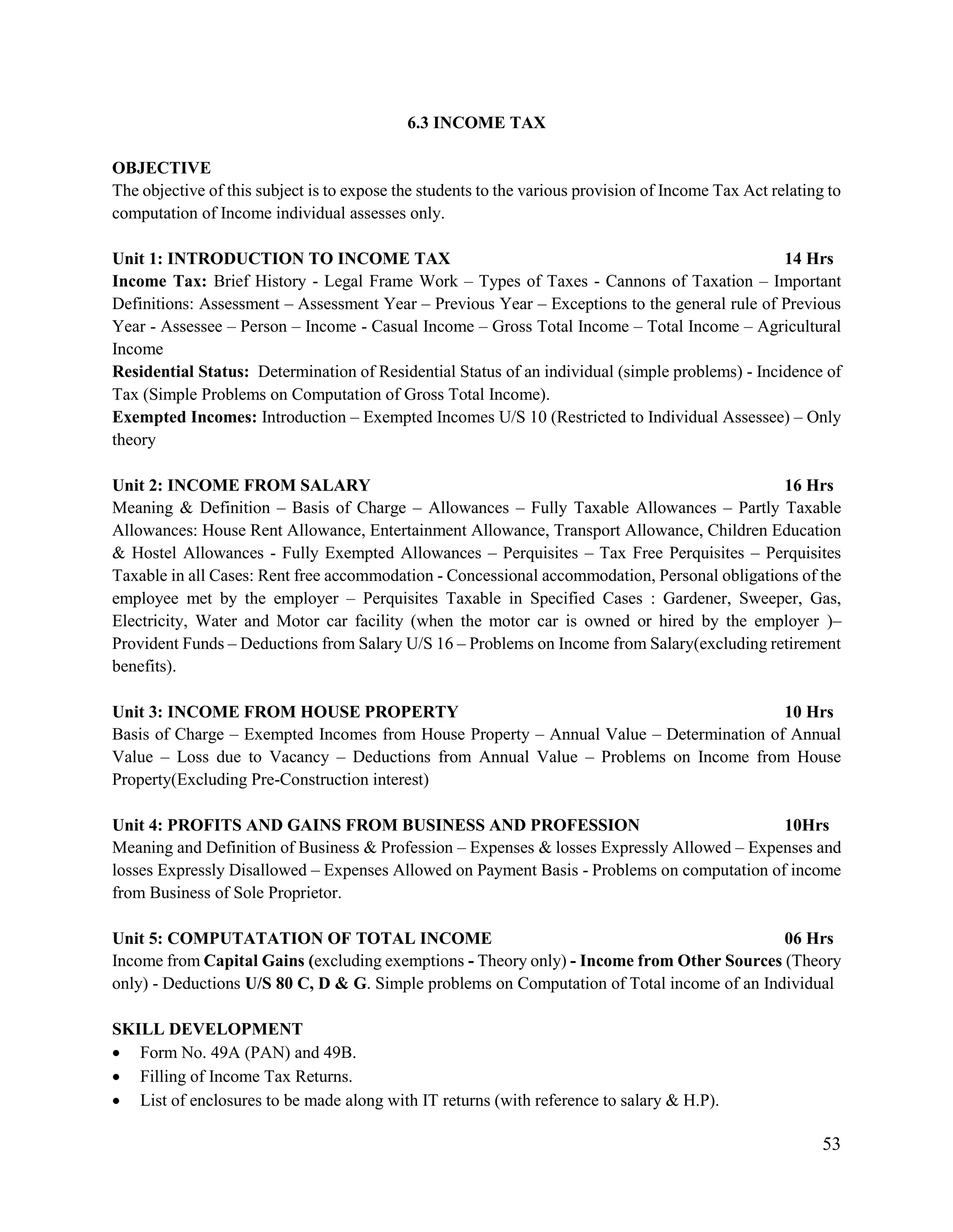 53
6.3 INCOME TAX
OBJECTIVE
The objective of this subject is to expose the students to the various provision of Income Tax Act relating to
computation of Income individual assesses only.
Unit 1: INTRODUCTION TO INCOME TAX 14 Hrs
Income Tax: Brief History - Legal Frame Work – Types of Taxes - Cannons of Taxation – Important
Definitions: Assessment – Assessment Year – Previous Year – Exceptions to the general rule of Previous
Year - Assessee – Person – Income - Casual Income – Gross Total Income – Total Income – Agricultural
Income
Residential Status: Determination of Residential Status of an individual (simple problems) - Incidence of
Tax (Simple Problems on Computation of Gross Total Income).
Exempted Incomes: Introduction – Exempted Incomes U/S 10 (Restricted to Individual Assessee) – Only
theory
Unit 2: INCOME FROM SALARY 16 Hrs
Meaning & Definition – Basis of Charge – Allowances – Fully Taxable Allowances – Partly Taxable
Allowances: House Rent Allowance, Entertainment Allowance, Transport Allowance, Children Education
& Hostel Allowances - Fully Exempted Allowances – Perquisites – Tax Free Perquisites – Perquisites
Taxable in all Cases: Rent free accommodation - Concessional accommodation, Personal obligations of the
employee met by the employer – Perquisites Taxable in Specified Cases : Gardener, Sweeper, Gas,
Electricity, Water and Motor car facility (when the motor car is owned or hired by the employer )–
Provident Funds – Deductions from Salary U/S 16 – Problems on Income from Salary(excluding retirement
benefits).
Unit 3: INCOME FROM HOUSE PROPERTY 10 Hrs
Basis of Charge – Exempted Incomes from House Property – Annual Value – Determination of Annual
Value – Loss due to Vacancy – Deductions from Annual Value – Problems on Income from House
Property(Excluding Pre-Construction interest)
Unit 4: PROFITS AND GAINS FROM BUSINESS AND PROFESSION 10Hrs
Meaning and Definition of Business & Profession – Expenses & losses Expressly Allowed – Expenses and
losses Expressly Disallowed – Expenses Allowed on Payment Basis - Problems on computation of income
from Business of Sole Proprietor.
Unit 5: COMPUTATATION OF TOTAL INCOME 06 Hrs
Income from Capital Gains (excluding exemptions - Theory only) - Income from Other Sources (Theory
only) - Deductions U/S 80 C, D & G. Simple problems on Computation of Total income of an Individual
SKILL DEVELOPMENT
 Form No. 49A (PAN) and 49B.
 Filling of Income Tax Returns.
 List of enclosures to be made along with IT returns (with reference to salary & H.P).
 