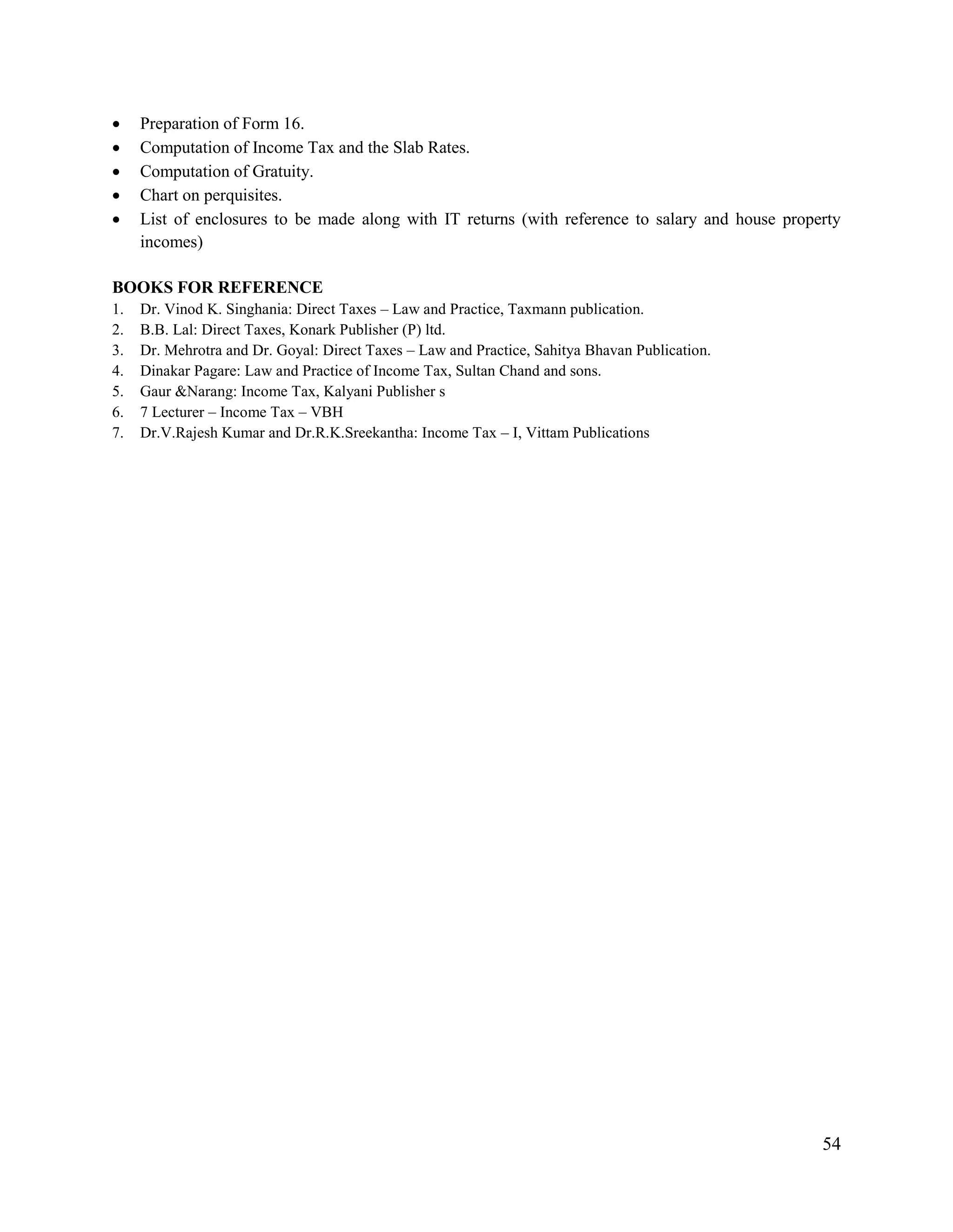 54
 Preparation of Form 16.
 Computation of Income Tax and the Slab Rates.
 Computation of Gratuity.
 Chart on perquisites.
 List of enclosures to be made along with IT returns (with reference to salary and house property
incomes)
BOOKS FOR REFERENCE
1. Dr. Vinod K. Singhania: Direct Taxes – Law and Practice, Taxmann publication.
2. B.B. Lal: Direct Taxes, Konark Publisher (P) ltd.
3. Dr. Mehrotra and Dr. Goyal: Direct Taxes – Law and Practice, Sahitya Bhavan Publication.
4. Dinakar Pagare: Law and Practice of Income Tax, Sultan Chand and sons.
5. Gaur &Narang: Income Tax, Kalyani Publisher s
6. 7 Lecturer – Income Tax – VBH
7. Dr.V.Rajesh Kumar and Dr.R.K.Sreekantha: Income Tax – I, Vittam Publications
 