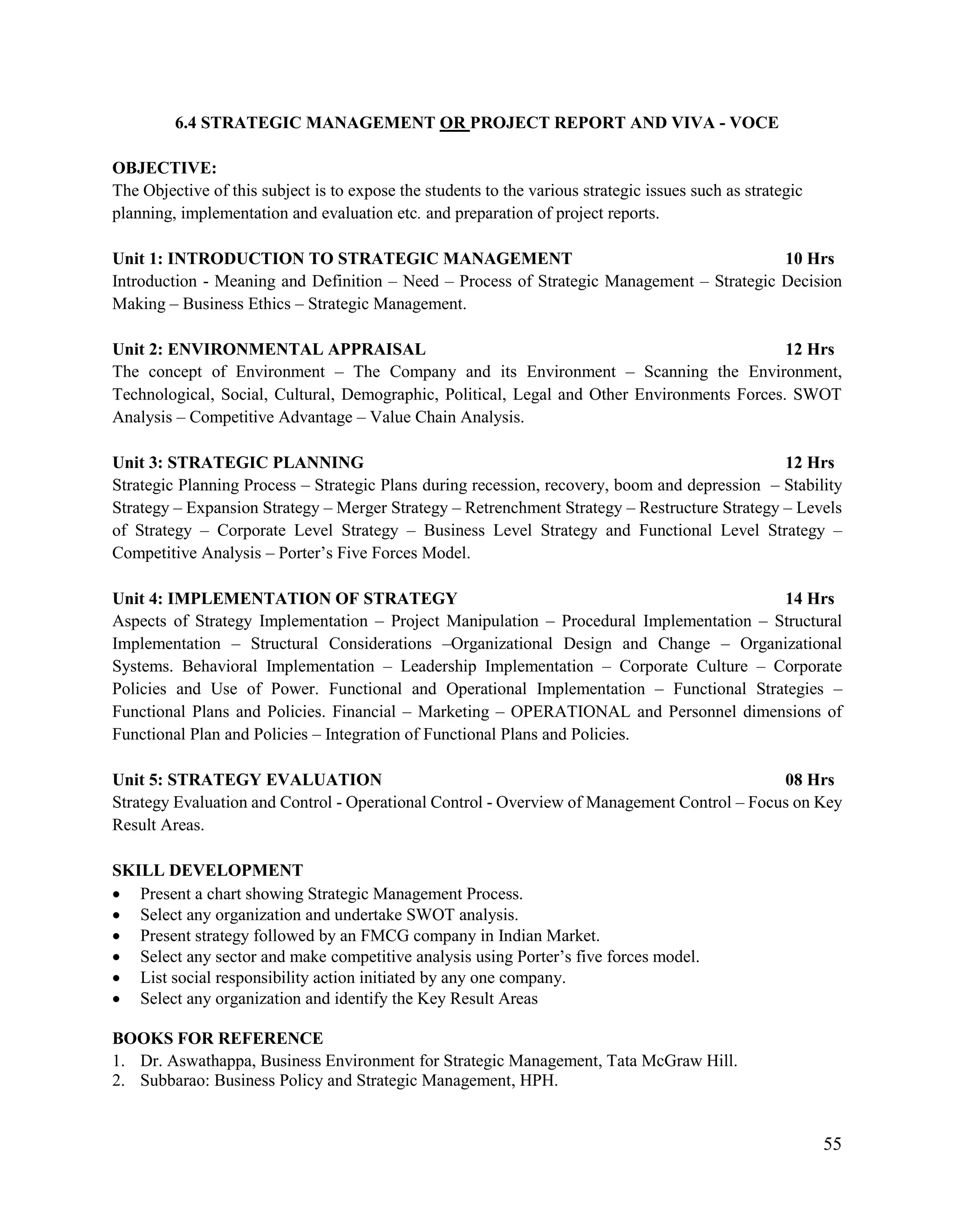55
6.4 STRATEGIC MANAGEMENT OR PROJECT REPORT AND VIVA - VOCE
OBJECTIVE:
The Objective of this subject is to expose the students to the various strategic issues such as strategic
planning, implementation and evaluation etc. and preparation of project reports.
Unit 1: INTRODUCTION TO STRATEGIC MANAGEMENT 10 Hrs
Introduction - Meaning and Definition – Need – Process of Strategic Management – Strategic Decision
Making – Business Ethics – Strategic Management.
Unit 2: ENVIRONMENTAL APPRAISAL 12 Hrs
The concept of Environment – The Company and its Environment – Scanning the Environment,
Technological, Social, Cultural, Demographic, Political, Legal and Other Environments Forces. SWOT
Analysis – Competitive Advantage – Value Chain Analysis.
Unit 3: STRATEGIC PLANNING 12 Hrs
Strategic Planning Process – Strategic Plans during recession, recovery, boom and depression – Stability
Strategy – Expansion Strategy – Merger Strategy – Retrenchment Strategy – Restructure Strategy – Levels
of Strategy – Corporate Level Strategy – Business Level Strategy and Functional Level Strategy –
Competitive Analysis – Porter‟s Five Forces Model.
Unit 4: IMPLEMENTATION OF STRATEGY 14 Hrs
Aspects of Strategy Implementation – Project Manipulation – Procedural Implementation – Structural
Implementation – Structural Considerations –Organizational Design and Change – Organizational
Systems. Behavioral Implementation – Leadership Implementation – Corporate Culture – Corporate
Policies and Use of Power. Functional and Operational Implementation – Functional Strategies –
Functional Plans and Policies. Financial – Marketing – OPERATIONAL and Personnel dimensions of
Functional Plan and Policies – Integration of Functional Plans and Policies.
Unit 5: STRATEGY EVALUATION 08 Hrs
Strategy Evaluation and Control - Operational Control - Overview of Management Control – Focus on Key
Result Areas.
SKILL DEVELOPMENT
 Present a chart showing Strategic Management Process.
 Select any organization and undertake SWOT analysis.
 Present strategy followed by an FMCG company in Indian Market.
 Select any sector and make competitive analysis using Porter‟s five forces model.
 List social responsibility action initiated by any one company.
 Select any organization and identify the Key Result Areas
BOOKS FOR REFERENCE
1. Dr. Aswathappa, Business Environment for Strategic Management, Tata McGraw Hill.
2. Subbarao: Business Policy and Strategic Management, HPH.
 