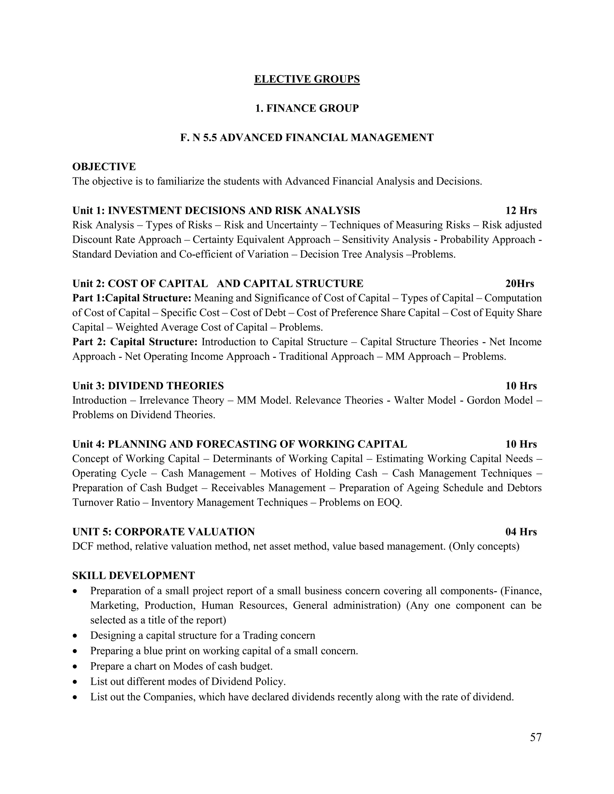 57
ELECTIVE GROUPS
1. FINANCE GROUP
F. N 5.5 ADVANCED FINANCIAL MANAGEMENT
OBJECTIVE
The objective is to familiarize the students with Advanced Financial Analysis and Decisions.
Unit 1: INVESTMENT DECISIONS AND RISK ANALYSIS 12 Hrs
Risk Analysis – Types of Risks – Risk and Uncertainty – Techniques of Measuring Risks – Risk adjusted
Discount Rate Approach – Certainty Equivalent Approach – Sensitivity Analysis - Probability Approach -
Standard Deviation and Co-efficient of Variation – Decision Tree Analysis –Problems.
Unit 2: COST OF CAPITAL AND CAPITAL STRUCTURE 20Hrs
Part 1:Capital Structure: Meaning and Significance of Cost of Capital – Types of Capital – Computation
of Cost of Capital – Specific Cost – Cost of Debt – Cost of Preference Share Capital – Cost of Equity Share
Capital – Weighted Average Cost of Capital – Problems.
Part 2: Capital Structure: Introduction to Capital Structure – Capital Structure Theories - Net Income
Approach - Net Operating Income Approach - Traditional Approach – MM Approach – Problems.
Unit 3: DIVIDEND THEORIES 10 Hrs
Introduction – Irrelevance Theory – MM Model. Relevance Theories - Walter Model - Gordon Model –
Problems on Dividend Theories.
Unit 4: PLANNING AND FORECASTING OF WORKING CAPITAL 10 Hrs
Concept of Working Capital – Determinants of Working Capital – Estimating Working Capital Needs –
Operating Cycle – Cash Management – Motives of Holding Cash – Cash Management Techniques –
Preparation of Cash Budget – Receivables Management – Preparation of Ageing Schedule and Debtors
Turnover Ratio – Inventory Management Techniques – Problems on EOQ.
UNIT 5: CORPORATE VALUATION 04 Hrs
DCF method, relative valuation method, net asset method, value based management. (Only concepts)
SKILL DEVELOPMENT
 Preparation of a small project report of a small business concern covering all components- (Finance,
Marketing, Production, Human Resources, General administration) (Any one component can be
selected as a title of the report)
 Designing a capital structure for a Trading concern
 Preparing a blue print on working capital of a small concern.
 Prepare a chart on Modes of cash budget.
 List out different modes of Dividend Policy.
 List out the Companies, which have declared dividends recently along with the rate of dividend.
 