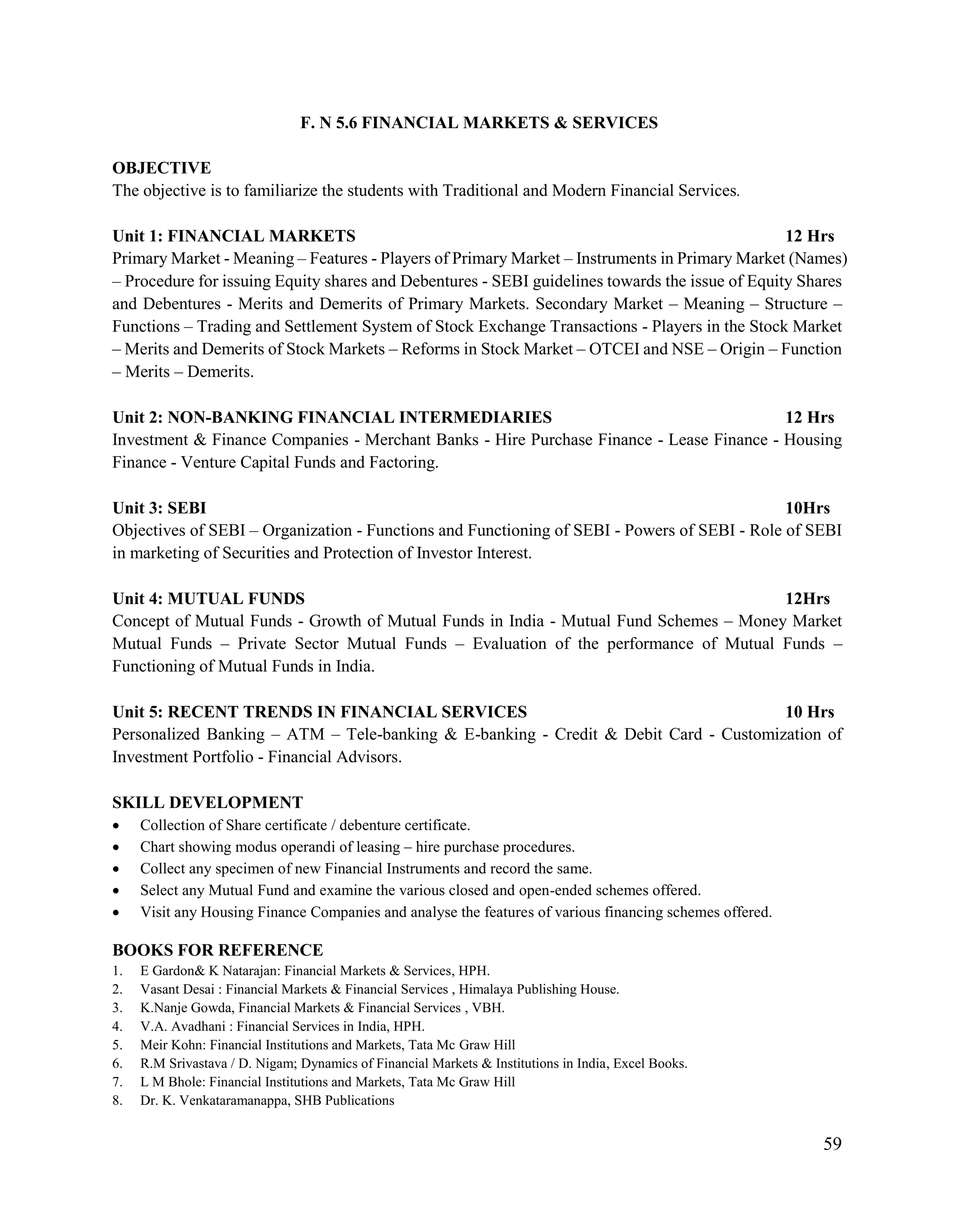 59
F. N 5.6 FINANCIAL MARKETS & SERVICES
OBJECTIVE
The objective is to familiarize the students with Traditional and Modern Financial Services.
Unit 1: FINANCIAL MARKETS 12 Hrs
Primary Market - Meaning – Features - Players of Primary Market – Instruments in Primary Market (Names)
– Procedure for issuing Equity shares and Debentures - SEBI guidelines towards the issue of Equity Shares
and Debentures - Merits and Demerits of Primary Markets. Secondary Market – Meaning – Structure –
Functions – Trading and Settlement System of Stock Exchange Transactions - Players in the Stock Market
– Merits and Demerits of Stock Markets – Reforms in Stock Market – OTCEI and NSE – Origin – Function
– Merits – Demerits.
Unit 2: NON-BANKING FINANCIAL INTERMEDIARIES 12 Hrs
Investment & Finance Companies - Merchant Banks - Hire Purchase Finance - Lease Finance - Housing
Finance - Venture Capital Funds and Factoring.
Unit 3: SEBI 10Hrs
Objectives of SEBI – Organization - Functions and Functioning of SEBI - Powers of SEBI - Role of SEBI
in marketing of Securities and Protection of Investor Interest.
Unit 4: MUTUAL FUNDS 12Hrs
Concept of Mutual Funds - Growth of Mutual Funds in India - Mutual Fund Schemes – Money Market
Mutual Funds – Private Sector Mutual Funds – Evaluation of the performance of Mutual Funds –
Functioning of Mutual Funds in India.
Unit 5: RECENT TRENDS IN FINANCIAL SERVICES 10 Hrs
Personalized Banking – ATM – Tele-banking & E-banking - Credit & Debit Card - Customization of
Investment Portfolio - Financial Advisors.
SKILL DEVELOPMENT
 Collection of Share certificate / debenture certificate.
 Chart showing modus operandi of leasing – hire purchase procedures.
 Collect any specimen of new Financial Instruments and record the same.
 Select any Mutual Fund and examine the various closed and open-ended schemes offered.
 Visit any Housing Finance Companies and analyse the features of various financing schemes offered.
BOOKS FOR REFERENCE
1. E Gardon& K Natarajan: Financial Markets & Services, HPH.
2. Vasant Desai : Financial Markets & Financial Services , Himalaya Publishing House.
3. K.Nanje Gowda, Financial Markets & Financial Services , VBH.
4. V.A. Avadhani : Financial Services in India, HPH.
5. Meir Kohn: Financial Institutions and Markets, Tata Mc Graw Hill
6. R.M Srivastava / D. Nigam; Dynamics of Financial Markets & Institutions in India, Excel Books.
7. L M Bhole: Financial Institutions and Markets, Tata Mc Graw Hill
8. Dr. K. Venkataramanappa, SHB Publications
 
