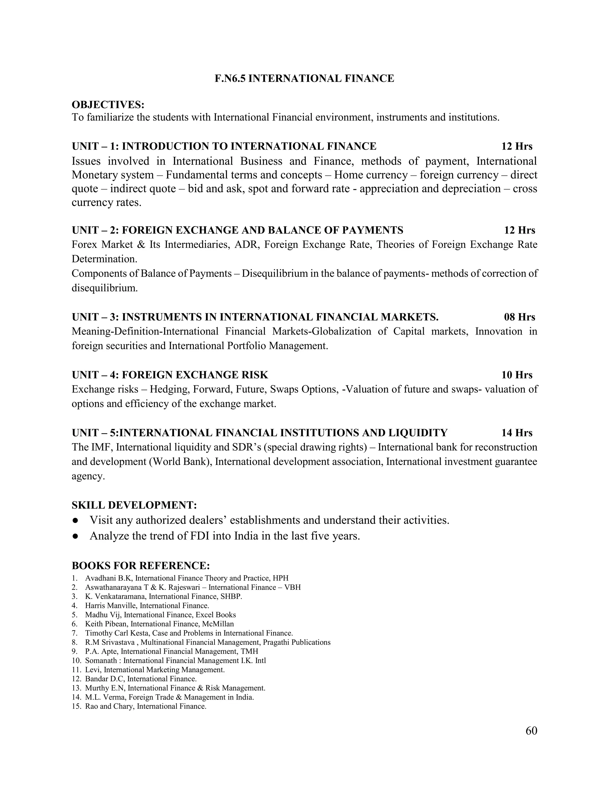 60
F.N6.5 INTERNATIONAL FINANCE
OBJECTIVES:
To familiarize the students with International Financial environment, instruments and institutions.
UNIT – 1: INTRODUCTION TO INTERNATIONAL FINANCE 12 Hrs
Issues involved in International Business and Finance, methods of payment, International
Monetary system – Fundamental terms and concepts – Home currency – foreign currency – direct
quote – indirect quote – bid and ask, spot and forward rate - appreciation and depreciation – cross
currency rates.
UNIT – 2: FOREIGN EXCHANGE AND BALANCE OF PAYMENTS 12 Hrs
Forex Market & Its Intermediaries, ADR, Foreign Exchange Rate, Theories of Foreign Exchange Rate
Determination.
Components of Balance of Payments – Disequilibrium in the balance of payments- methods of correction of
disequilibrium.
UNIT – 3: INSTRUMENTS IN INTERNATIONAL FINANCIAL MARKETS. 08 Hrs
Meaning-Definition-International Financial Markets-Globalization of Capital markets, Innovation in
foreign securities and International Portfolio Management.
UNIT – 4: FOREIGN EXCHANGE RISK 10 Hrs
Exchange risks – Hedging, Forward, Future, Swaps Options, -Valuation of future and swaps- valuation of
options and efficiency of the exchange market.
UNIT – 5:INTERNATIONAL FINANCIAL INSTITUTIONS AND LIQUIDITY 14 Hrs
The IMF, International liquidity and SDR’s (special drawing rights) – International bank for reconstruction
and development (World Bank), International development association, International investment guarantee
agency.
SKILL DEVELOPMENT:
● Visit any authorized dealers’ establishments and understand their activities.
● Analyze the trend of FDI into India in the last five years.
BOOKS FOR REFERENCE:
1. Avadhani B.K, International Finance Theory and Practice, HPH
2. Aswathanarayana T & K. Rajeswari – International Finance – VBH
3. K. Venkataramana, International Finance, SHBP.
4. Harris Manville, International Finance.
5. Madhu Vij, International Finance, Excel Books
6. Keith Pibean, International Finance, McMillan
7. Timothy Carl Kesta, Case and Problems in International Finance.
8. R.M Srivastava , Multinational Financial Management, Pragathi Publications
9. P.A. Apte, International Financial Management, TMH
10. Somanath : International Financial Management I.K. Intl
11. Levi, International Marketing Management.
12. Bandar D.C, International Finance.
13. Murthy E.N, International Finance & Risk Management.
14. M.L. Verma, Foreign Trade & Management in India.
15. Rao and Chary, International Finance.
 