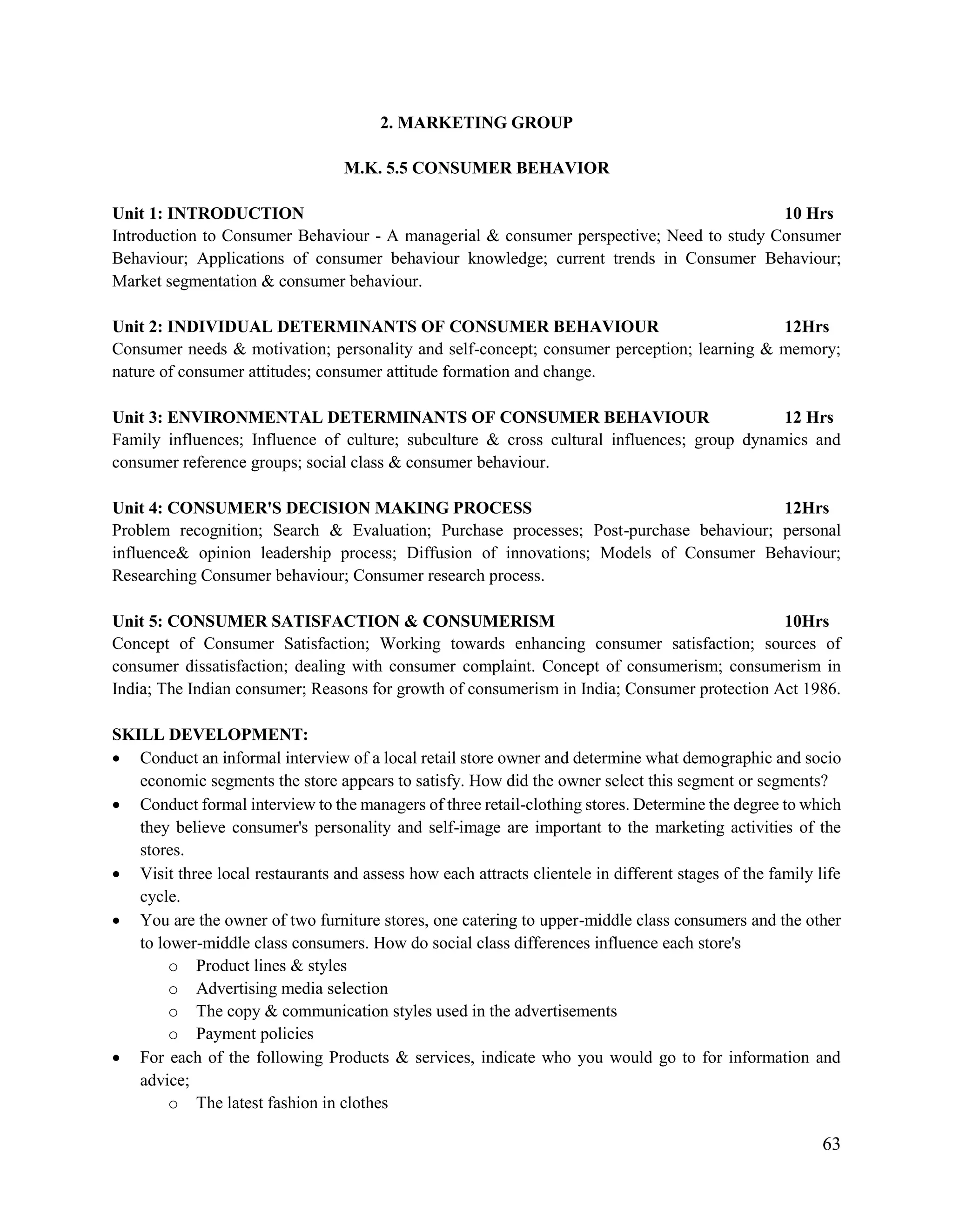 63
2. MARKETING GROUP
M.K. 5.5 CONSUMER BEHAVIOR
Unit 1: INTRODUCTION 10 Hrs
Introduction to Consumer Behaviour - A managerial & consumer perspective; Need to study Consumer
Behaviour; Applications of consumer behaviour knowledge; current trends in Consumer Behaviour;
Market segmentation & consumer behaviour.
Unit 2: INDIVIDUAL DETERMINANTS OF CONSUMER BEHAVIOUR 12Hrs
Consumer needs & motivation; personality and self-concept; consumer perception; learning & memory;
nature of consumer attitudes; consumer attitude formation and change.
Unit 3: ENVIRONMENTAL DETERMINANTS OF CONSUMER BEHAVIOUR 12 Hrs
Family influences; Influence of culture; subculture & cross cultural influences; group dynamics and
consumer reference groups; social class & consumer behaviour.
Unit 4: CONSUMER'S DECISION MAKING PROCESS 12Hrs
Problem recognition; Search & Evaluation; Purchase processes; Post-purchase behaviour; personal
influence& opinion leadership process; Diffusion of innovations; Models of Consumer Behaviour;
Researching Consumer behaviour; Consumer research process.
Unit 5: CONSUMER SATISFACTION & CONSUMERISM 10Hrs
Concept of Consumer Satisfaction; Working towards enhancing consumer satisfaction; sources of
consumer dissatisfaction; dealing with consumer complaint. Concept of consumerism; consumerism in
India; The Indian consumer; Reasons for growth of consumerism in India; Consumer protection Act 1986.
SKILL DEVELOPMENT:
 Conduct an informal interview of a local retail store owner and determine what demographic and socio
economic segments the store appears to satisfy. How did the owner select this segment or segments?
 Conduct formal interview to the managers of three retail-clothing stores. Determine the degree to which
they believe consumer's personality and self-image are important to the marketing activities of the
stores.
 Visit three local restaurants and assess how each attracts clientele in different stages of the family life
cycle.
 You are the owner of two furniture stores, one catering to upper-middle class consumers and the other
to lower-middle class consumers. How do social class differences influence each store's
o Product lines & styles
o Advertising media selection
o The copy & communication styles used in the advertisements
o Payment policies
 For each of the following Products & services, indicate who you would go to for information and
advice;
o The latest fashion in clothes
 