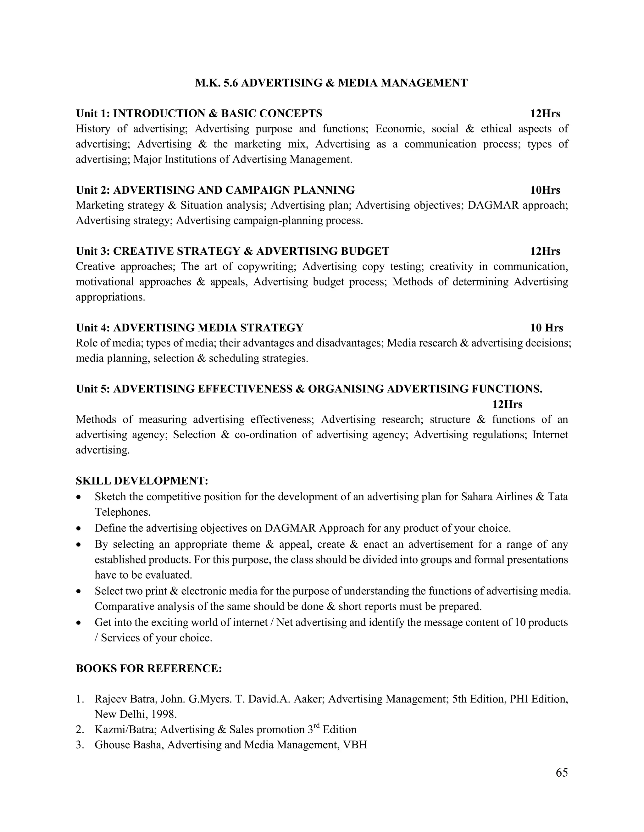 65
M.K. 5.6 ADVERTISING & MEDIA MANAGEMENT
Unit 1: INTRODUCTION & BASIC CONCEPTS 12Hrs
History of advertising; Advertising purpose and functions; Economic, social & ethical aspects of
advertising; Advertising & the marketing mix, Advertising as a communication process; types of
advertising; Major Institutions of Advertising Management.
Unit 2: ADVERTISING AND CAMPAIGN PLANNING 10Hrs
Marketing strategy & Situation analysis; Advertising plan; Advertising objectives; DAGMAR approach;
Advertising strategy; Advertising campaign-planning process.
Unit 3: CREATIVE STRATEGY & ADVERTISING BUDGET 12Hrs
Creative approaches; The art of copywriting; Advertising copy testing; creativity in communication,
motivational approaches & appeals, Advertising budget process; Methods of determining Advertising
appropriations.
Unit 4: ADVERTISING MEDIA STRATEGY 10 Hrs
Role of media; types of media; their advantages and disadvantages; Media research & advertising decisions;
media planning, selection & scheduling strategies.
Unit 5: ADVERTISING EFFECTIVENESS & ORGANISING ADVERTISING FUNCTIONS.
12Hrs
Methods of measuring advertising effectiveness; Advertising research; structure & functions of an
advertising agency; Selection & co-ordination of advertising agency; Advertising regulations; Internet
advertising.
SKILL DEVELOPMENT:
 Sketch the competitive position for the development of an advertising plan for Sahara Airlines & Tata
Telephones.
 Define the advertising objectives on DAGMAR Approach for any product of your choice.
 By selecting an appropriate theme & appeal, create & enact an advertisement for a range of any
established products. For this purpose, the class should be divided into groups and formal presentations
have to be evaluated.
 Select two print & electronic media for the purpose of understanding the functions of advertising media.
Comparative analysis of the same should be done & short reports must be prepared.
 Get into the exciting world of internet / Net advertising and identify the message content of 10 products
/ Services of your choice.
BOOKS FOR REFERENCE:
1. Rajeev Batra, John. G.Myers. T. David.A. Aaker; Advertising Management; 5th Edition, PHI Edition,
New Delhi, 1998.
2. Kazmi/Batra; Advertising & Sales promotion 3rd
Edition
3. Ghouse Basha, Advertising and Media Management, VBH
 