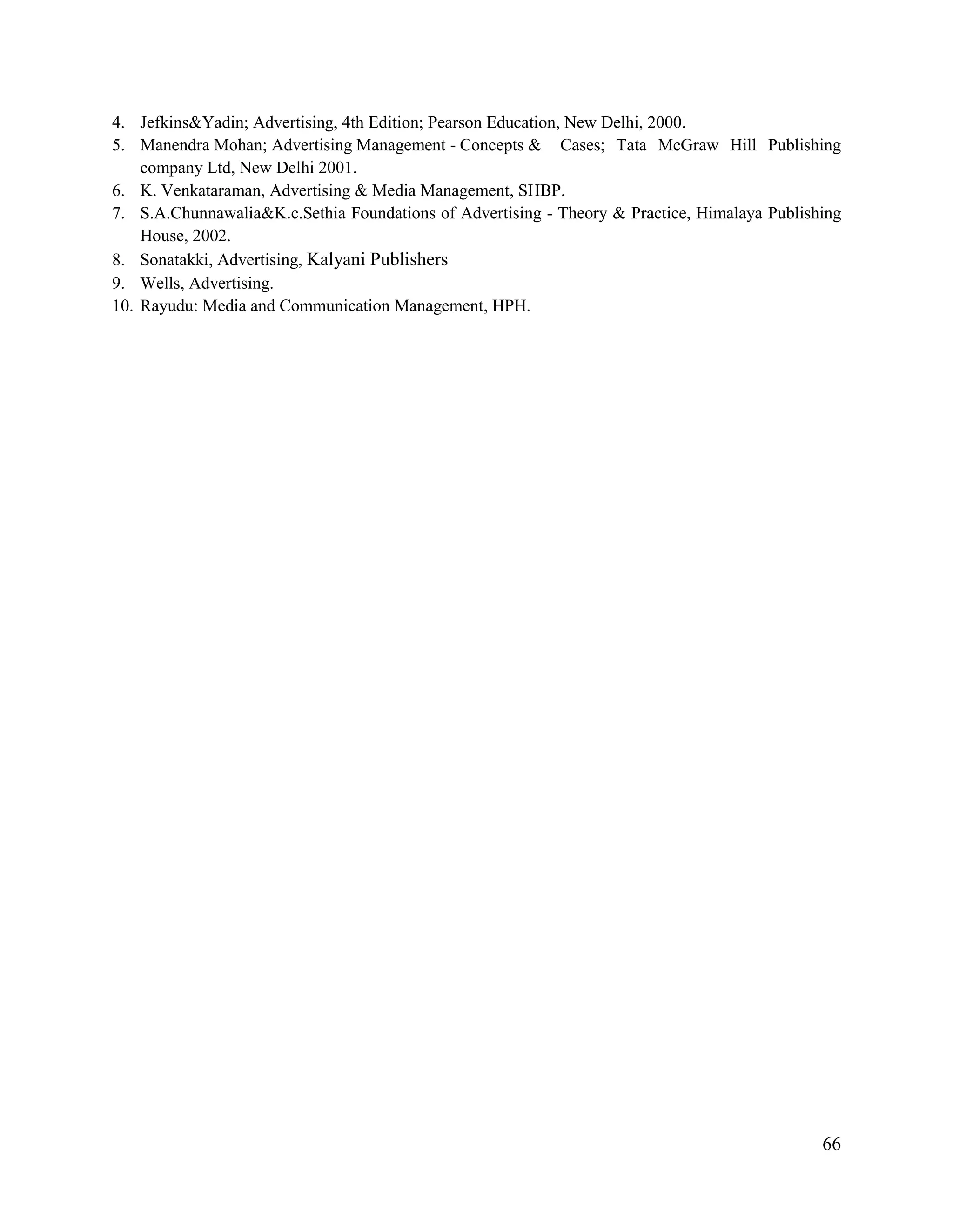 66
4. Jefkins&Yadin; Advertising, 4th Edition; Pearson Education, New Delhi, 2000.
5. Manendra Mohan; Advertising Management - Concepts & Cases; Tata McGraw Hill Publishing
company Ltd, New Delhi 2001.
6. K. Venkataraman, Advertising & Media Management, SHBP.
7. S.A.Chunnawalia&K.c.Sethia Foundations of Advertising - Theory & Practice, Himalaya Publishing
House, 2002.
8. Sonatakki, Advertising, Kalyani Publishers
9. Wells, Advertising.
10. Rayudu: Media and Communication Management, HPH.
 