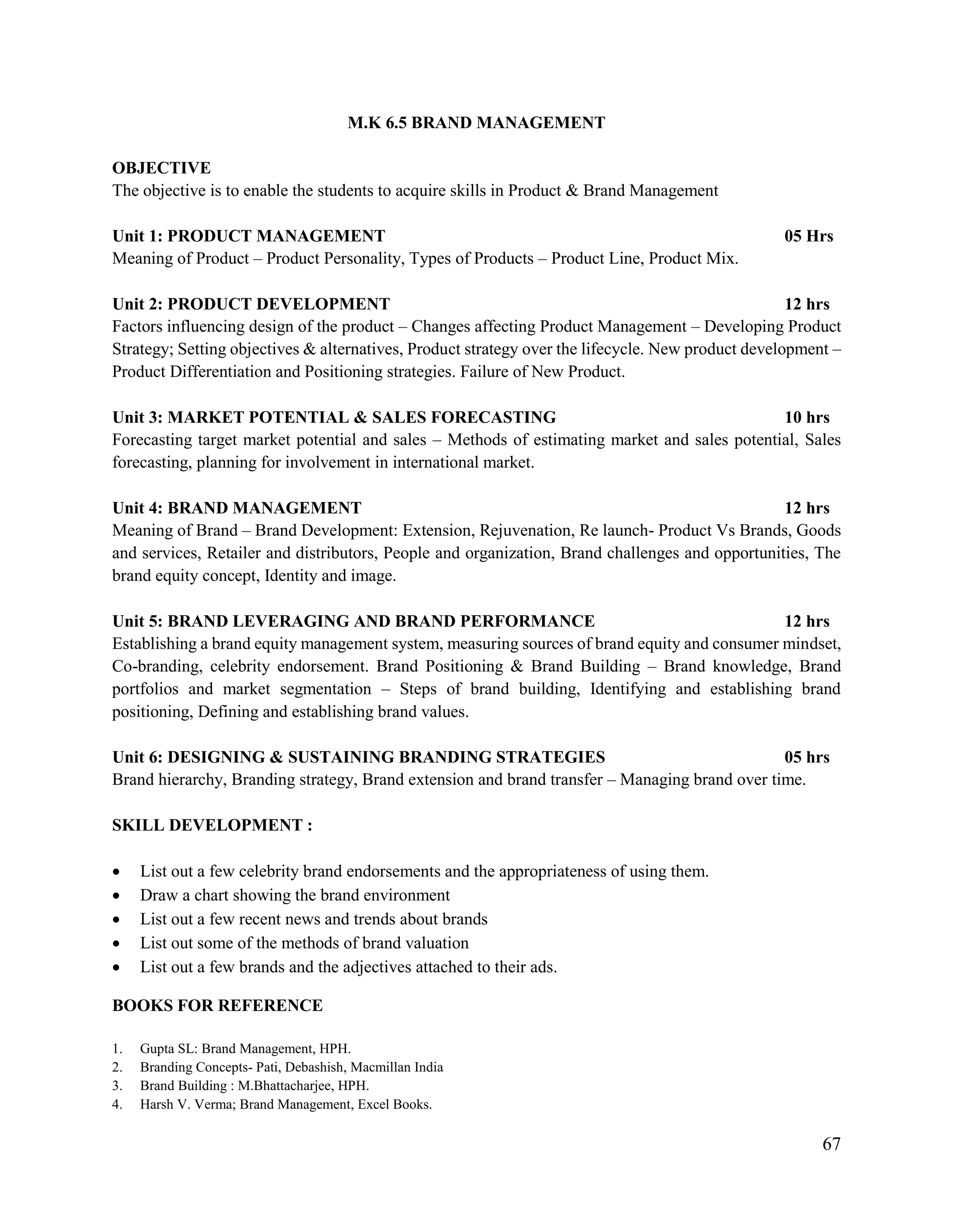 67
M.K 6.5 BRAND MANAGEMENT
OBJECTIVE
The objective is to enable the students to acquire skills in Product & Brand Management
Unit 1: PRODUCT MANAGEMENT 05 Hrs
Meaning of Product – Product Personality, Types of Products – Product Line, Product Mix.
Unit 2: PRODUCT DEVELOPMENT 12 hrs
Factors influencing design of the product – Changes affecting Product Management – Developing Product
Strategy; Setting objectives & alternatives, Product strategy over the lifecycle. New product development –
Product Differentiation and Positioning strategies. Failure of New Product.
Unit 3: MARKET POTENTIAL & SALES FORECASTING 10 hrs
Forecasting target market potential and sales – Methods of estimating market and sales potential, Sales
forecasting, planning for involvement in international market.
Unit 4: BRAND MANAGEMENT 12 hrs
Meaning of Brand – Brand Development: Extension, Rejuvenation, Re launch- Product Vs Brands, Goods
and services, Retailer and distributors, People and organization, Brand challenges and opportunities, The
brand equity concept, Identity and image.
Unit 5: BRAND LEVERAGING AND BRAND PERFORMANCE 12 hrs
Establishing a brand equity management system, measuring sources of brand equity and consumer mindset,
Co-branding, celebrity endorsement. Brand Positioning & Brand Building – Brand knowledge, Brand
portfolios and market segmentation – Steps of brand building, Identifying and establishing brand
positioning, Defining and establishing brand values.
Unit 6: DESIGNING & SUSTAINING BRANDING STRATEGIES 05 hrs
Brand hierarchy, Branding strategy, Brand extension and brand transfer – Managing brand over time.
SKILL DEVELOPMENT :
 List out a few celebrity brand endorsements and the appropriateness of using them.
 Draw a chart showing the brand environment
 List out a few recent news and trends about brands
 List out some of the methods of brand valuation
 List out a few brands and the adjectives attached to their ads.
BOOKS FOR REFERENCE
1. Gupta SL: Brand Management, HPH.
2. Branding Concepts- Pati, Debashish, Macmillan India
3. Brand Building : M.Bhattacharjee, HPH.
4. Harsh V. Verma; Brand Management, Excel Books.
 