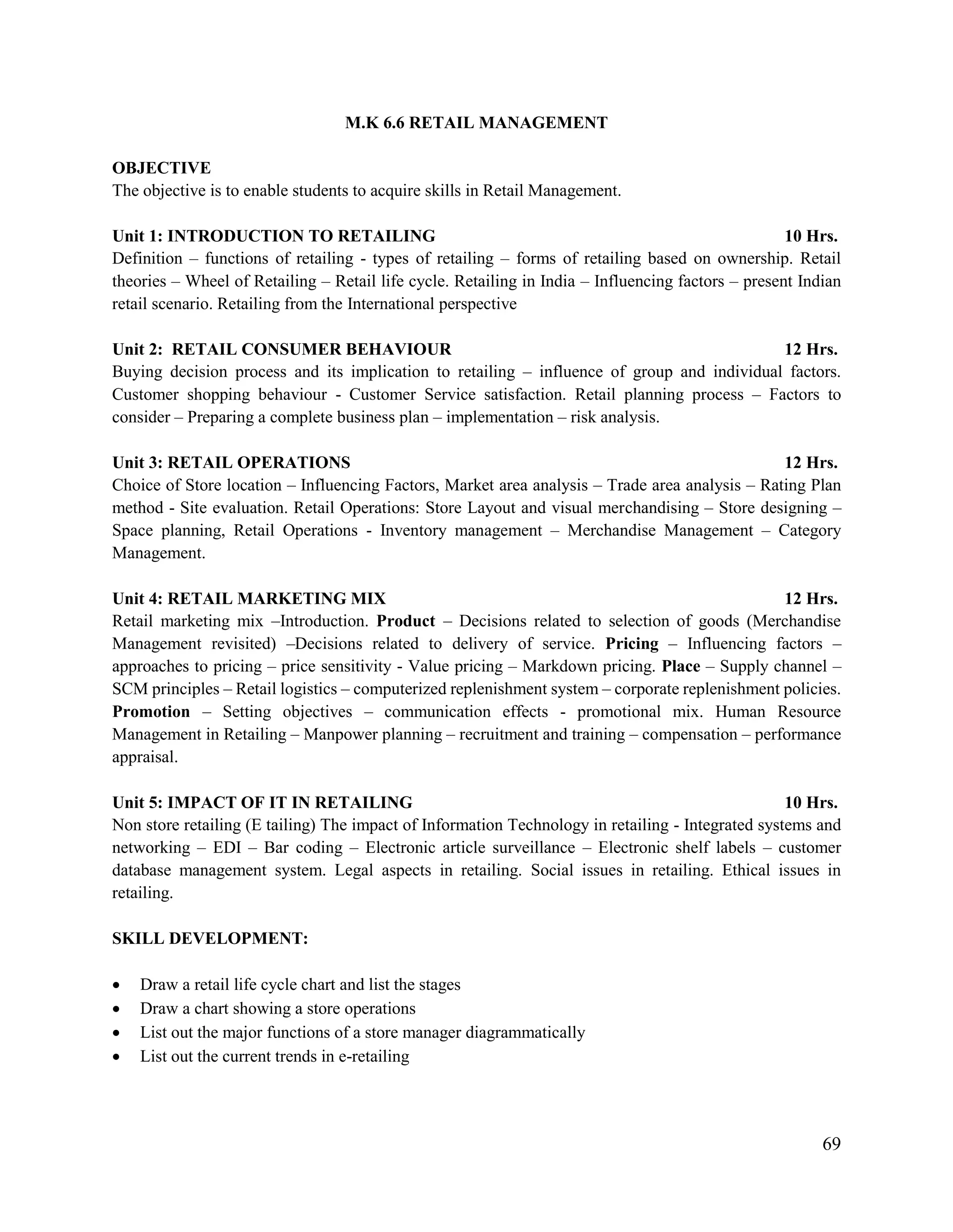 69
M.K 6.6 RETAIL MANAGEMENT
OBJECTIVE
The objective is to enable students to acquire skills in Retail Management.
Unit 1: INTRODUCTION TO RETAILING 10 Hrs.
Definition – functions of retailing - types of retailing – forms of retailing based on ownership. Retail
theories – Wheel of Retailing – Retail life cycle. Retailing in India – Influencing factors – present Indian
retail scenario. Retailing from the International perspective
Unit 2: RETAIL CONSUMER BEHAVIOUR 12 Hrs.
Buying decision process and its implication to retailing – influence of group and individual factors.
Customer shopping behaviour - Customer Service satisfaction. Retail planning process – Factors to
consider – Preparing a complete business plan – implementation – risk analysis.
Unit 3: RETAIL OPERATIONS 12 Hrs.
Choice of Store location – Influencing Factors, Market area analysis – Trade area analysis – Rating Plan
method - Site evaluation. Retail Operations: Store Layout and visual merchandising – Store designing –
Space planning, Retail Operations - Inventory management – Merchandise Management – Category
Management.
Unit 4: RETAIL MARKETING MIX 12 Hrs.
Retail marketing mix –Introduction. Product – Decisions related to selection of goods (Merchandise
Management revisited) –Decisions related to delivery of service. Pricing – Influencing factors –
approaches to pricing – price sensitivity - Value pricing – Markdown pricing. Place – Supply channel –
SCM principles – Retail logistics – computerized replenishment system – corporate replenishment policies.
Promotion – Setting objectives – communication effects - promotional mix. Human Resource
Management in Retailing – Manpower planning – recruitment and training – compensation – performance
appraisal.
Unit 5: IMPACT OF IT IN RETAILING 10 Hrs.
Non store retailing (E tailing) The impact of Information Technology in retailing - Integrated systems and
networking – EDI – Bar coding – Electronic article surveillance – Electronic shelf labels – customer
database management system. Legal aspects in retailing. Social issues in retailing. Ethical issues in
retailing.
SKILL DEVELOPMENT:
 Draw a retail life cycle chart and list the stages
 Draw a chart showing a store operations
 List out the major functions of a store manager diagrammatically
 List out the current trends in e-retailing
 