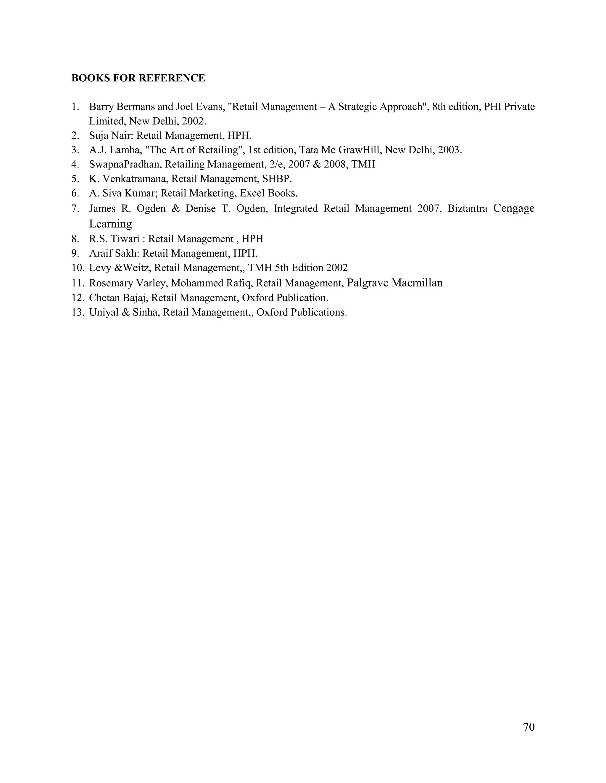 70
BOOKS FOR REFERENCE
1. Barry Bermans and Joel Evans, "Retail Management – A Strategic Approach", 8th edition, PHI Private
Limited, New Delhi, 2002.
2. Suja Nair: Retail Management, HPH.
3. A.J. Lamba, "The Art of Retailing", 1st edition, Tata Mc GrawHill, New Delhi, 2003.
4. SwapnaPradhan, Retailing Management, 2/e, 2007 & 2008, TMH
5. K. Venkatramana, Retail Management, SHBP.
6. A. Siva Kumar; Retail Marketing, Excel Books.
7. James R. Ogden & Denise T. Ogden, Integrated Retail Management 2007, Biztantra Cengage
Learning
8. R.S. Tiwari : Retail Management , HPH
9. Araif Sakh: Retail Management, HPH.
10. Levy &Weitz, Retail Management,, TMH 5th Edition 2002
11. Rosemary Varley, Mohammed Rafiq, Retail Management, Palgrave Macmillan
12. Chetan Bajaj, Retail Management, Oxford Publication.
13. Uniyal & Sinha, Retail Management,, Oxford Publications.
 