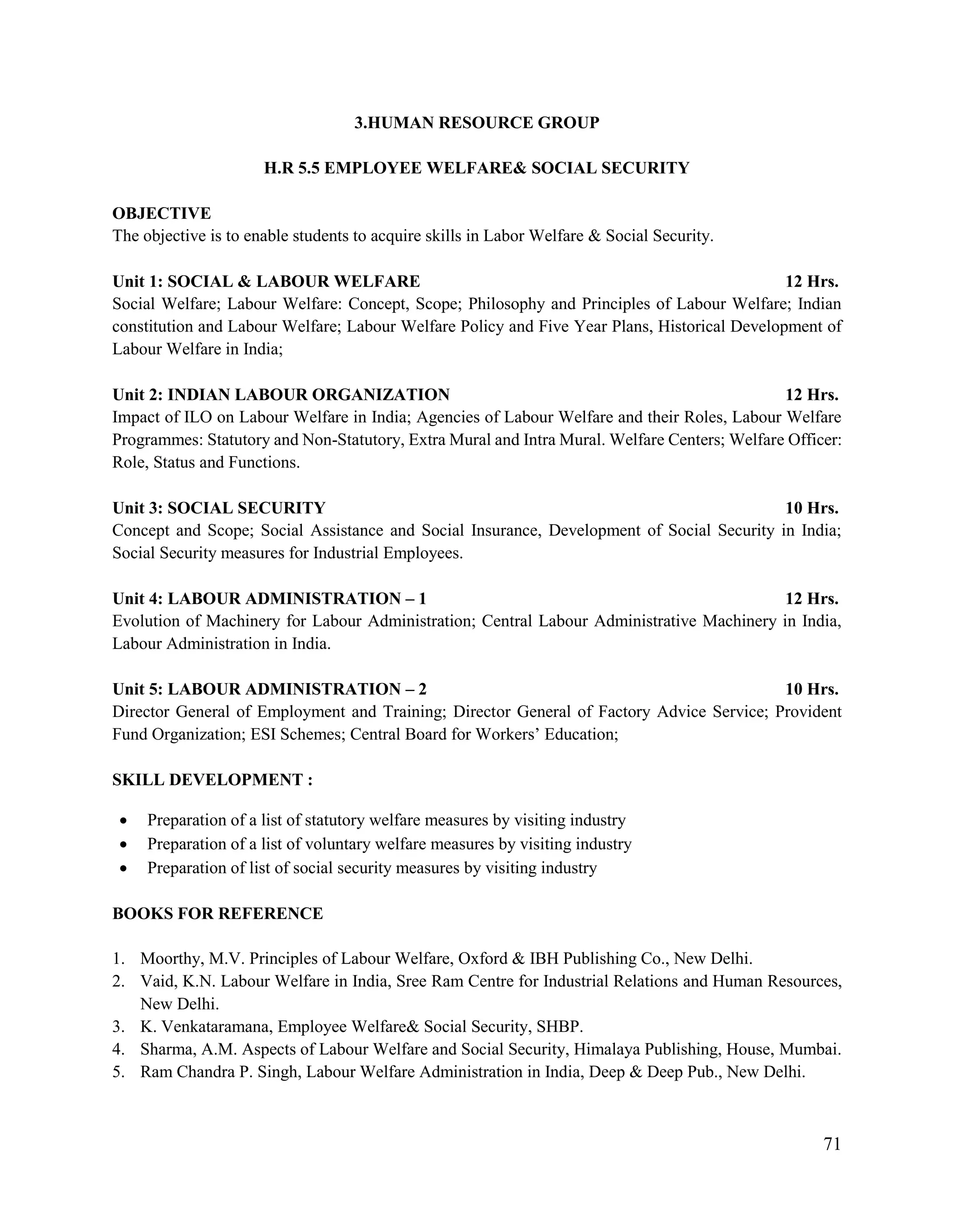 71
3.HUMAN RESOURCE GROUP
H.R 5.5 EMPLOYEE WELFARE& SOCIAL SECURITY
OBJECTIVE
The objective is to enable students to acquire skills in Labor Welfare & Social Security.
Unit 1: SOCIAL & LABOUR WELFARE 12 Hrs.
Social Welfare; Labour Welfare: Concept, Scope; Philosophy and Principles of Labour Welfare; Indian
constitution and Labour Welfare; Labour Welfare Policy and Five Year Plans, Historical Development of
Labour Welfare in India;
Unit 2: INDIAN LABOUR ORGANIZATION 12 Hrs.
Impact of ILO on Labour Welfare in India; Agencies of Labour Welfare and their Roles, Labour Welfare
Programmes: Statutory and Non-Statutory, Extra Mural and Intra Mural. Welfare Centers; Welfare Officer:
Role, Status and Functions.
Unit 3: SOCIAL SECURITY 10 Hrs.
Concept and Scope; Social Assistance and Social Insurance, Development of Social Security in India;
Social Security measures for Industrial Employees.
Unit 4: LABOUR ADMINISTRATION – 1 12 Hrs.
Evolution of Machinery for Labour Administration; Central Labour Administrative Machinery in India,
Labour Administration in India.
Unit 5: LABOUR ADMINISTRATION – 2 10 Hrs.
Director General of Employment and Training; Director General of Factory Advice Service; Provident
Fund Organization; ESI Schemes; Central Board for Workers‟ Education;
SKILL DEVELOPMENT :
 Preparation of a list of statutory welfare measures by visiting industry
 Preparation of a list of voluntary welfare measures by visiting industry
 Preparation of list of social security measures by visiting industry
BOOKS FOR REFERENCE
1. Moorthy, M.V. Principles of Labour Welfare, Oxford & IBH Publishing Co., New Delhi.
2. Vaid, K.N. Labour Welfare in India, Sree Ram Centre for Industrial Relations and Human Resources,
New Delhi.
3. K. Venkataramana, Employee Welfare& Social Security, SHBP.
4. Sharma, A.M. Aspects of Labour Welfare and Social Security, Himalaya Publishing, House, Mumbai.
5. Ram Chandra P. Singh, Labour Welfare Administration in India, Deep & Deep Pub., New Delhi.
 