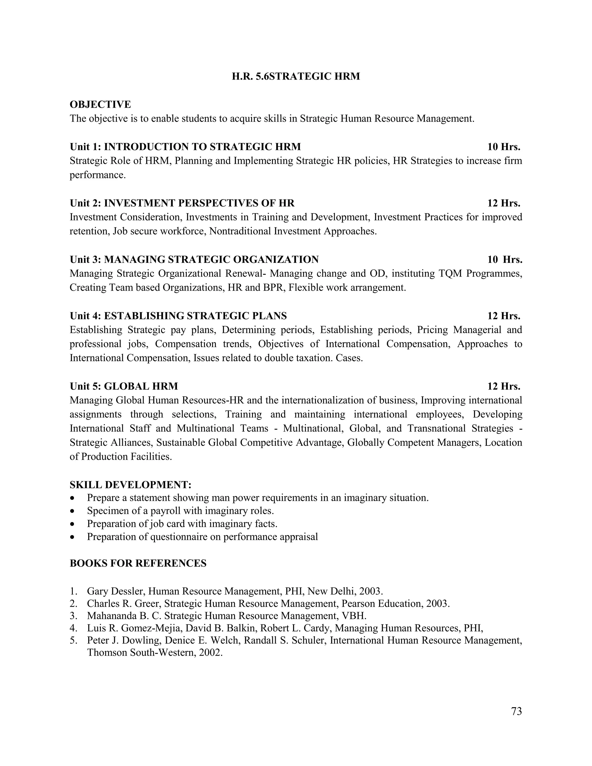 73
H.R. 5.6STRATEGIC HRM
OBJECTIVE
The objective is to enable students to acquire skills in Strategic Human Resource Management.
Unit 1: INTRODUCTION TO STRATEGIC HRM 10 Hrs.
Strategic Role of HRM, Planning and Implementing Strategic HR policies, HR Strategies to increase firm
performance.
Unit 2: INVESTMENT PERSPECTIVES OF HR 12 Hrs.
Investment Consideration, Investments in Training and Development, Investment Practices for improved
retention, Job secure workforce, Nontraditional Investment Approaches.
Unit 3: MANAGING STRATEGIC ORGANIZATION 10 Hrs.
Managing Strategic Organizational Renewal- Managing change and OD, instituting TQM Programmes,
Creating Team based Organizations, HR and BPR, Flexible work arrangement.
Unit 4: ESTABLISHING STRATEGIC PLANS 12 Hrs.
Establishing Strategic pay plans, Determining periods, Establishing periods, Pricing Managerial and
professional jobs, Compensation trends, Objectives of International Compensation, Approaches to
International Compensation, Issues related to double taxation. Cases.
Unit 5: GLOBAL HRM 12 Hrs.
Managing Global Human Resources-HR and the internationalization of business, Improving international
assignments through selections, Training and maintaining international employees, Developing
International Staff and Multinational Teams - Multinational, Global, and Transnational Strategies -
Strategic Alliances, Sustainable Global Competitive Advantage, Globally Competent Managers, Location
of Production Facilities.
SKILL DEVELOPMENT:
 Prepare a statement showing man power requirements in an imaginary situation.
 Specimen of a payroll with imaginary roles.
 Preparation of job card with imaginary facts.
 Preparation of questionnaire on performance appraisal
BOOKS FOR REFERENCES
1. Gary Dessler, Human Resource Management, PHI, New Delhi, 2003.
2. Charles R. Greer, Strategic Human Resource Management, Pearson Education, 2003.
3. Mahananda B. C. Strategic Human Resource Management, VBH.
4. Luis R. Gomez-Mejia, David B. Balkin, Robert L. Cardy, Managing Human Resources, PHI,
5. Peter J. Dowling, Denice E. Welch, Randall S. Schuler, International Human Resource Management,
Thomson South-Western, 2002.
 