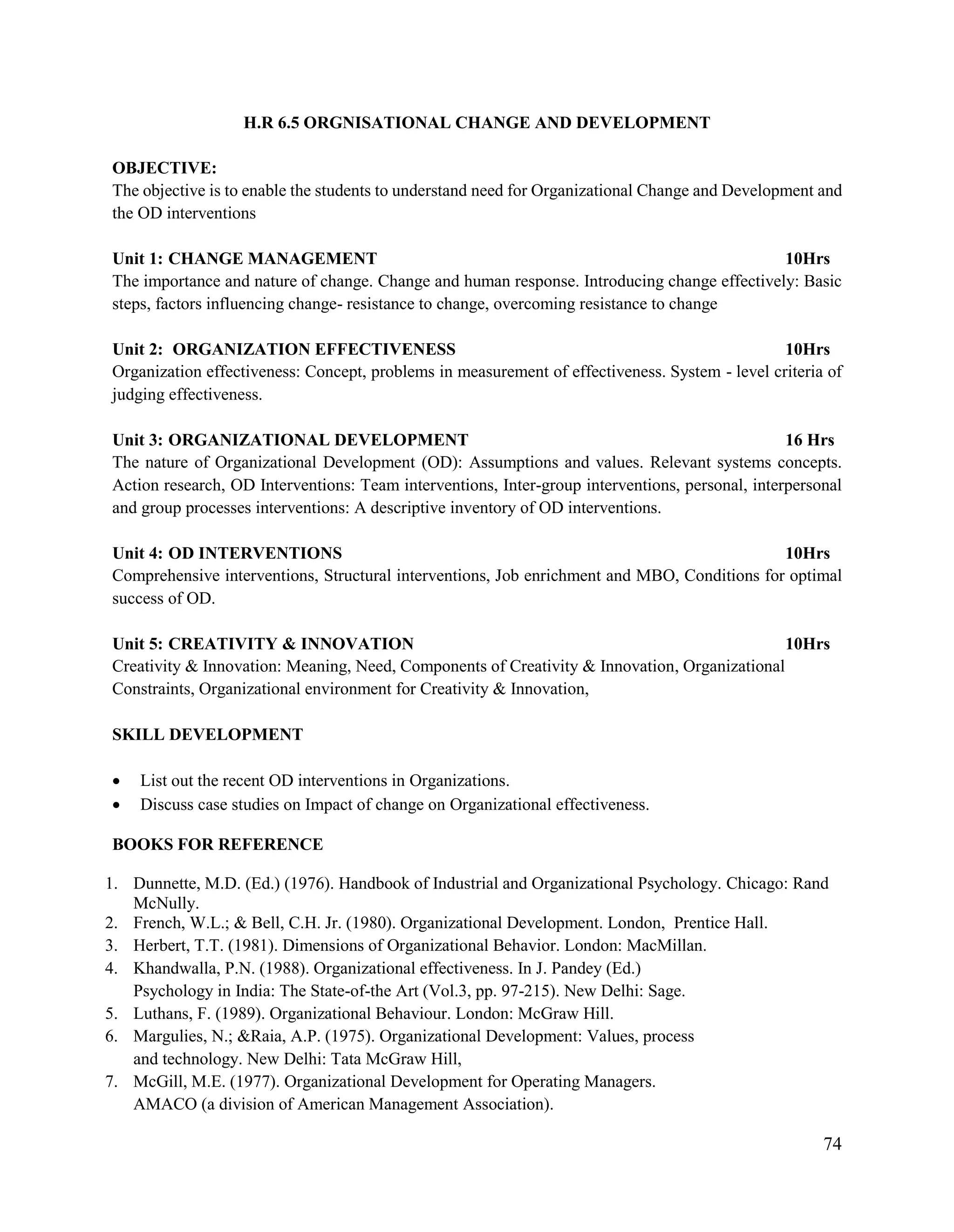 74
H.R 6.5 ORGNISATIONAL CHANGE AND DEVELOPMENT
OBJECTIVE:
The objective is to enable the students to understand need for Organizational Change and Development and
the OD interventions
Unit 1: CHANGE MANAGEMENT 10Hrs
The importance and nature of change. Change and human response. Introducing change effectively: Basic
steps, factors influencing change- resistance to change, overcoming resistance to change
Unit 2: ORGANIZATION EFFECTIVENESS 10Hrs
Organization effectiveness: Concept, problems in measurement of effectiveness. System - level criteria of
judging effectiveness.
Unit 3: ORGANIZATIONAL DEVELOPMENT 16 Hrs
The nature of Organizational Development (OD): Assumptions and values. Relevant systems concepts.
Action research, OD Interventions: Team interventions, Inter-group interventions, personal, interpersonal
and group processes interventions: A descriptive inventory of OD interventions.
Unit 4: OD INTERVENTIONS 10Hrs
Comprehensive interventions, Structural interventions, Job enrichment and MBO, Conditions for optimal
success of OD.
Unit 5: CREATIVITY & INNOVATION 10Hrs
Creativity & Innovation: Meaning, Need, Components of Creativity & Innovation, Organizational
Constraints, Organizational environment for Creativity & Innovation,
SKILL DEVELOPMENT
 List out the recent OD interventions in Organizations.
 Discuss case studies on Impact of change on Organizational effectiveness.
BOOKS FOR REFERENCE
1. Dunnette, M.D. (Ed.) (1976). Handbook of Industrial and Organizational Psychology. Chicago: Rand
McNully.
2. French, W.L.; & Bell, C.H. Jr. (1980). Organizational Development. London, Prentice Hall.
3. Herbert, T.T. (1981). Dimensions of Organizational Behavior. London: MacMillan.
4. Khandwalla, P.N. (1988). Organizational effectiveness. In J. Pandey (Ed.)
Psychology in India: The State-of-the Art (Vol.3, pp. 97-215). New Delhi: Sage.
5. Luthans, F. (1989). Organizational Behaviour. London: McGraw Hill.
6. Margulies, N.; &Raia, A.P. (1975). Organizational Development: Values, process
and technology. New Delhi: Tata McGraw Hill,
7. McGill, M.E. (1977). Organizational Development for Operating Managers.
AMACO (a division of American Management Association).
 