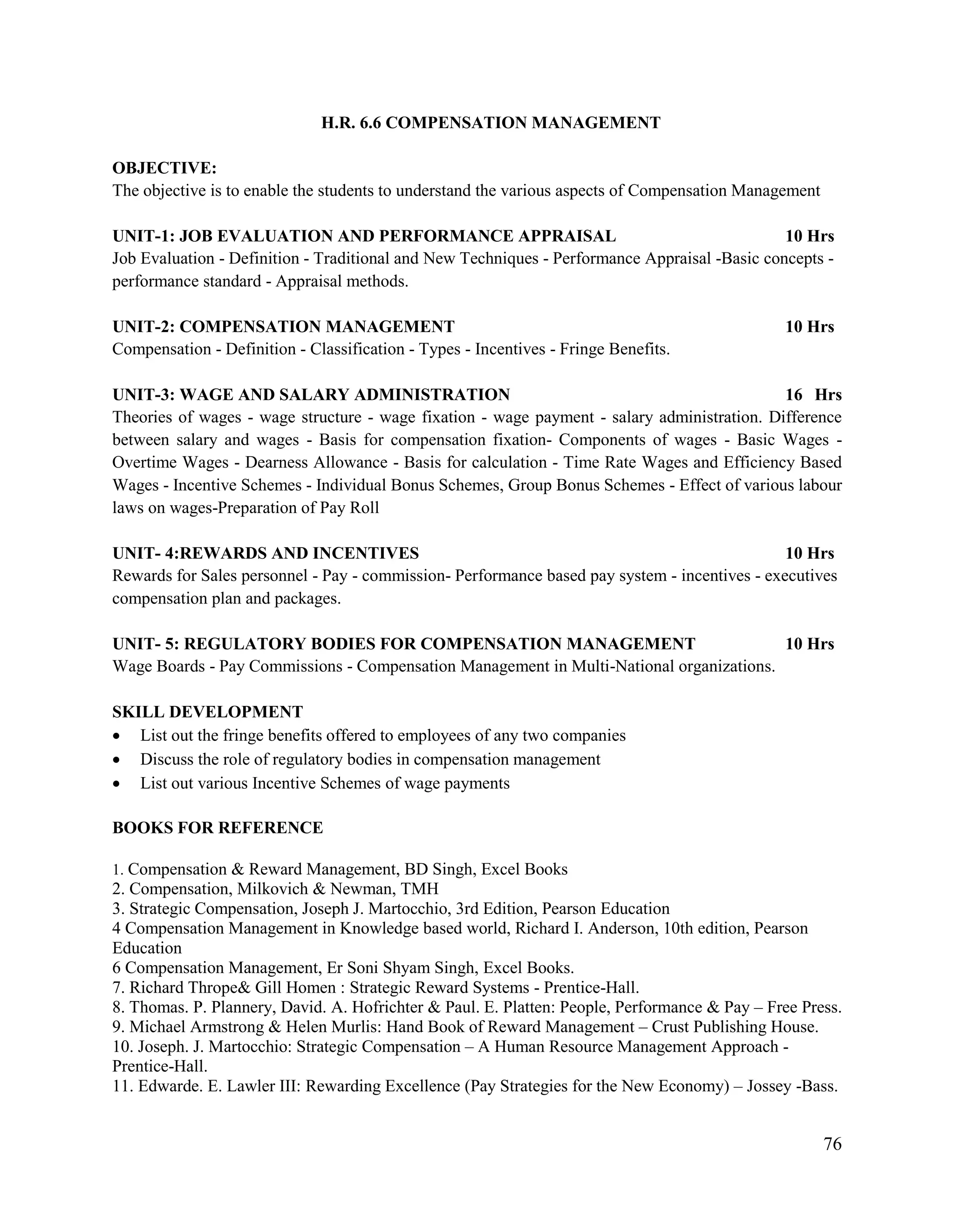 76
H.R. 6.6 COMPENSATION MANAGEMENT
OBJECTIVE:
The objective is to enable the students to understand the various aspects of Compensation Management
UNIT-1: JOB EVALUATION AND PERFORMANCE APPRAISAL 10 Hrs
Job Evaluation - Definition - Traditional and New Techniques - Performance Appraisal -Basic concepts -
performance standard - Appraisal methods.
UNIT-2: COMPENSATION MANAGEMENT 10 Hrs
Compensation - Definition - Classification - Types - Incentives - Fringe Benefits.
UNIT-3: WAGE AND SALARY ADMINISTRATION 16 Hrs
Theories of wages - wage structure - wage fixation - wage payment - salary administration. Difference
between salary and wages - Basis for compensation fixation- Components of wages - Basic Wages -
Overtime Wages - Dearness Allowance - Basis for calculation - Time Rate Wages and Efficiency Based
Wages - Incentive Schemes - Individual Bonus Schemes, Group Bonus Schemes - Effect of various labour
laws on wages-Preparation of Pay Roll
UNIT- 4:REWARDS AND INCENTIVES 10 Hrs
Rewards for Sales personnel - Pay - commission- Performance based pay system - incentives - executives
compensation plan and packages.
UNIT- 5: REGULATORY BODIES FOR COMPENSATION MANAGEMENT 10 Hrs
Wage Boards - Pay Commissions - Compensation Management in Multi-National organizations.
SKILL DEVELOPMENT
 List out the fringe benefits offered to employees of any two companies
 Discuss the role of regulatory bodies in compensation management
 List out various Incentive Schemes of wage payments
BOOKS FOR REFERENCE
1. Compensation & Reward Management, BD Singh, Excel Books
2. Compensation, Milkovich & Newman, TMH
3. Strategic Compensation, Joseph J. Martocchio, 3rd Edition, Pearson Education
4 Compensation Management in Knowledge based world, Richard I. Anderson, 10th edition, Pearson
Education
6 Compensation Management, Er Soni Shyam Singh, Excel Books.
7. Richard Thrope& Gill Homen : Strategic Reward Systems - Prentice-Hall.
8. Thomas. P. Plannery, David. A. Hofrichter & Paul. E. Platten: People, Performance & Pay – Free Press.
9. Michael Armstrong & Helen Murlis: Hand Book of Reward Management – Crust Publishing House.
10. Joseph. J. Martocchio: Strategic Compensation – A Human Resource Management Approach -
Prentice-Hall.
11. Edwarde. E. Lawler III: Rewarding Excellence (Pay Strategies for the New Economy) – Jossey -Bass.
 