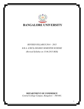 1
BANGALORE UNIVERSITY
REVISED SYLLABUS 2014 – 2015
B.B.A. (CBCS) DEGREE SEMESTER SCHEME
(Revised Syllabus on 15.06.2015 BOS)
DEPARTMENT OF COMMERCE
Central College Campus, Bangalore – 560 001.
 