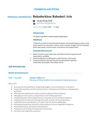 Curriculum Vitae
Personal Information Bahadurkhan Bahaduri Aria
+93 (0) 791 86 76 96
b.bahaduriaria007@gmail.com
Date of Birth 23 Jul 1993 - Sex Male
Objectives
To obtain a position in well-reputed organization.
PROFILE
To become a member of a well-disciplined, dynamic and competent group, where I could
prove myself as an enthusiastic, creative, career-oriented, energetic and self-motivated
person with specific communication, interpersonal and analytical skills.
CAREER HIGHLIGHTS
▪ 8 years of proven career experiences with different National, governmental
organizations, and NGOs.
▪ Extensive experience in Management, Administration, Social works
▪ Strong coordination skills, planning and conceptualization capability,
Responsible, Accountable, Team-player and etc.
Job Applied for
Work Experiences
2018 – Aug 2021 Finance officer at:
Ministry of Public Health, Provincial public Health directorate
Major tasks:
• Assisting with the preparation of operating budgets, financial statements, and reports.
• Processing requisition and other business forms, checking account balances, and approving
purchases.
• Advising other departments on best practices related to fiscal procedures.
• Managing account records, issuing invoices, and handling payments.
• Collaborating with internal departments to reconcile any accounting discrepancies.
• Analyzing financial data and assisting with audits, reviews, and tax preparations.
• Updating financial spreadsheets and reports with the latest available data.
• Reviewing existing financial policies and procedures to ensure regulatory compliance.
• Providing assistance with payroll administration.
• Keeping records and documenting financial processes.
• Any other task assigned by supervisor.
 