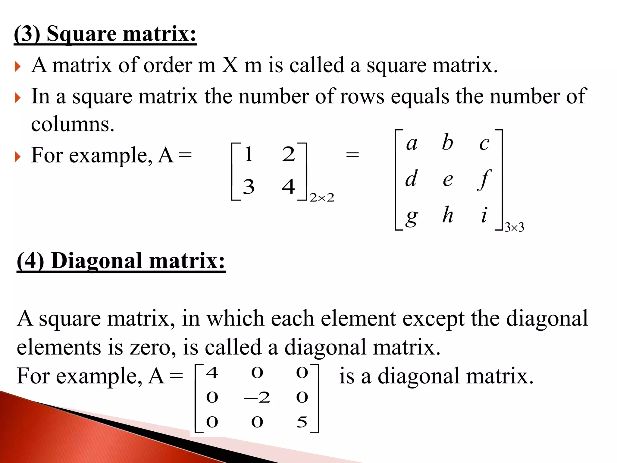 (3) Square matrix:
 A matrix of order m Χ m is called a square matrix.
 In a square matrix the number of rows equals the number of
columns.
 For example, A = B =
2 2
1 2
3 4 
 
 
 
3 3
a b c
d e f
g h i 
 
 
 
  
(4) Diagonal matrix:
A square matrix, in which each element except the diagonal
elements is zero, is called a diagonal matrix.
For example, A = is a diagonal matrix.4 0 0
0 2 0
0 0 5
 
  
  
 