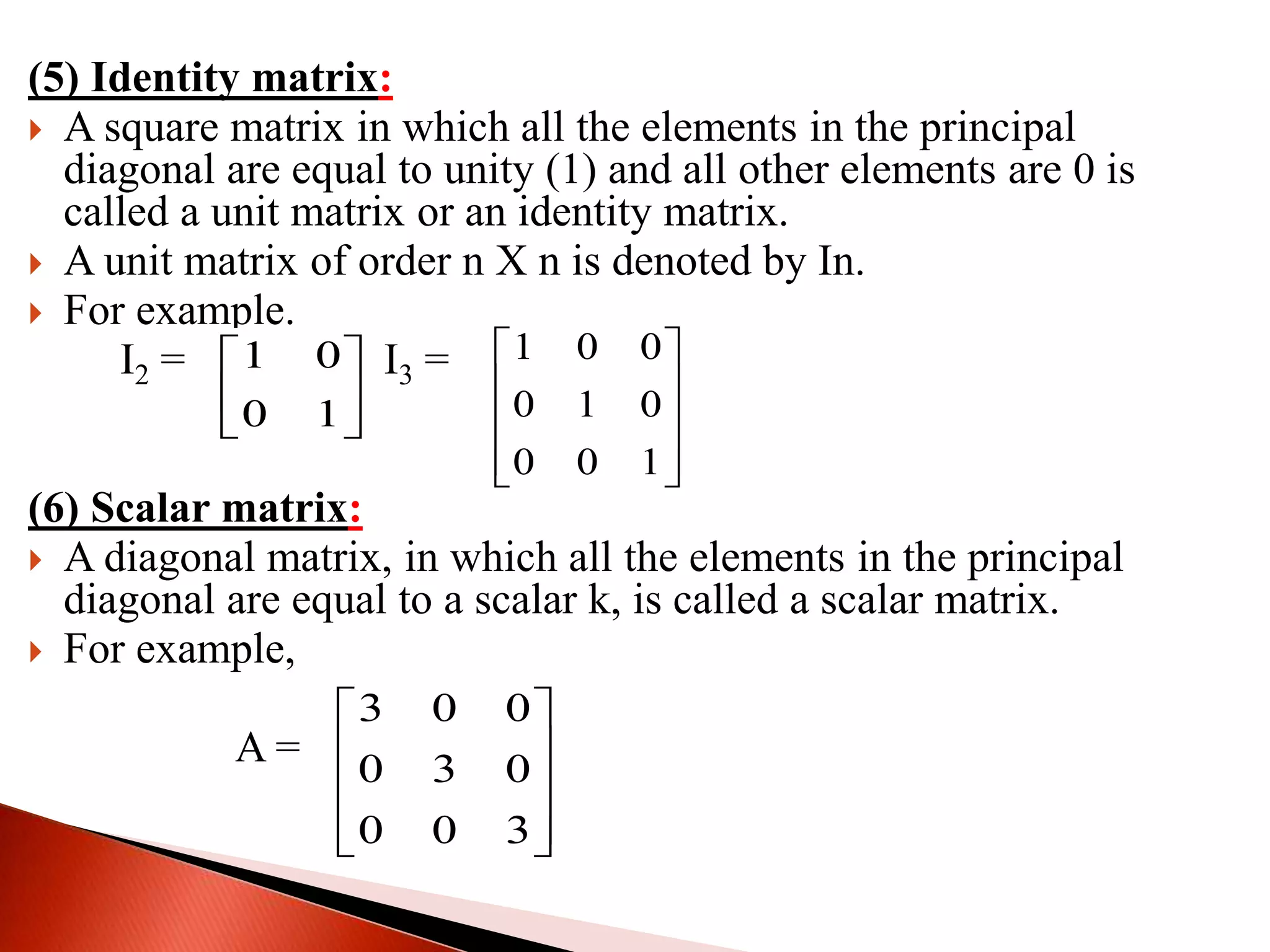 (5) Identity matrix:
 A square matrix in which all the elements in the principal
diagonal are equal to unity (1) and all other elements are 0 is
called a unit matrix or an identity matrix.
 A unit matrix of order n Χ n is denoted by In.
 For example.
I2 = I3 =
(6) Scalar matrix:
 A diagonal matrix, in which all the elements in the principal
diagonal are equal to a scalar k, is called a scalar matrix.
 For example,
A =
1 0
0 1
 
 
 
1 0 0
0 1 0
0 0 1
 
 
 
  
3 0 0
0 3 0
0 0 3
 
 
 
  
 