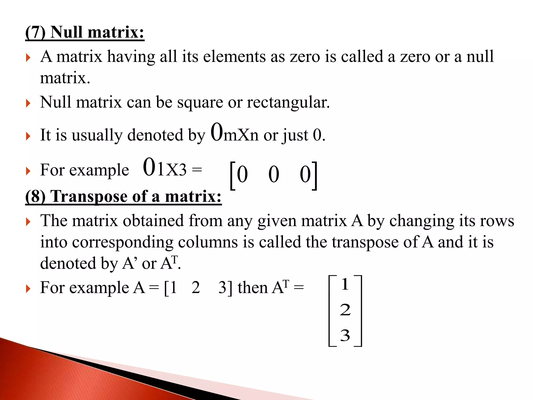 (7) Null matrix:
 A matrix having all its elements as zero is called a zero or a null
matrix.
 Null matrix can be square or rectangular.
 It is usually denoted by 0mΧn or just 0.
 For example 01Χ3 =
(8) Transpose of a matrix:
 The matrix obtained from any given matrix A by changing its rows
into corresponding columns is called the transpose of A and it is
denoted by A’ or AT.
 For example A = [1 2 3] then AT =
 0 0 0
1
2
3
 
 
 
  
 
