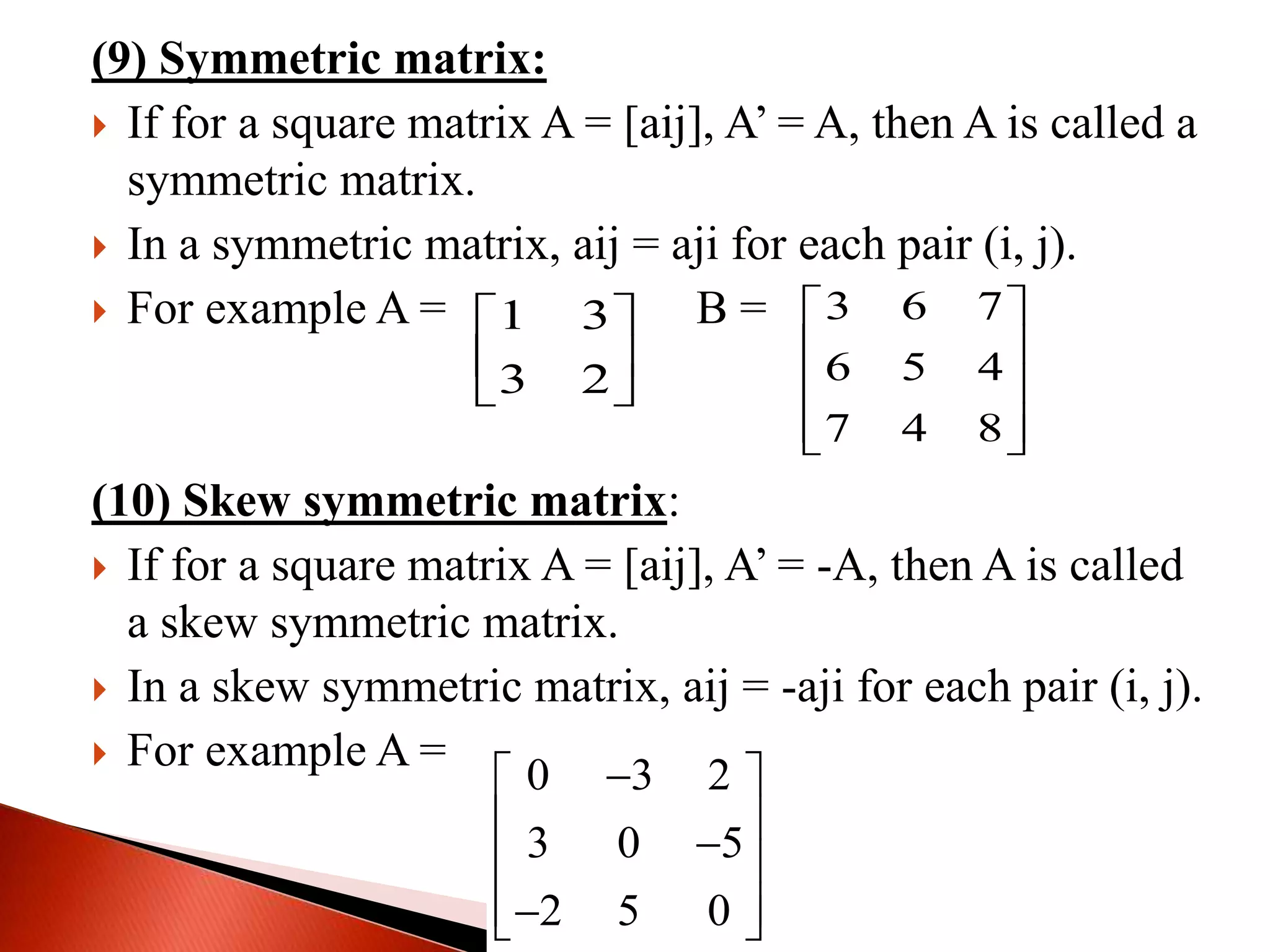 (9) Symmetric matrix:
 If for a square matrix A = [aij], A’ = A, then A is called a
symmetric matrix.
 In a symmetric matrix, aij = aji for each pair (i, j).
 For example A = B =
(10) Skew symmetric matrix:
 If for a square matrix A = [aij], A’ = -A, then A is called
a skew symmetric matrix.
 In a skew symmetric matrix, aij = -aji for each pair (i, j).
 For example A =
1 3
3 2
 
 
 
3 6 7
6 5 4
7 4 8
 
 
 
  
0 3 2
3 0 5
2 5 0
 
  
  
 
