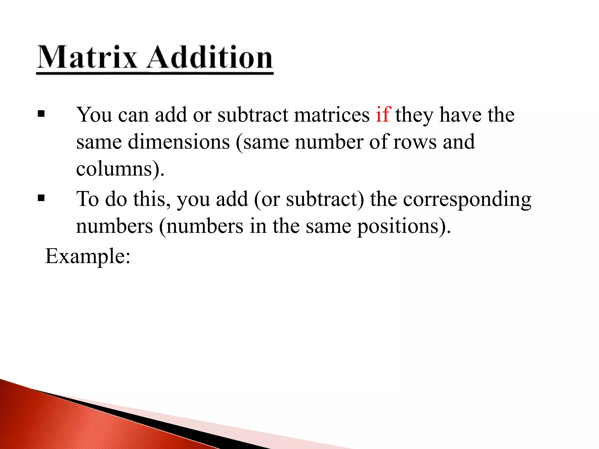  You can add or subtract matrices if they have the
same dimensions (same number of rows and
columns).
 To do this, you add (or subtract) the corresponding
numbers (numbers in the same positions).
Example:
 