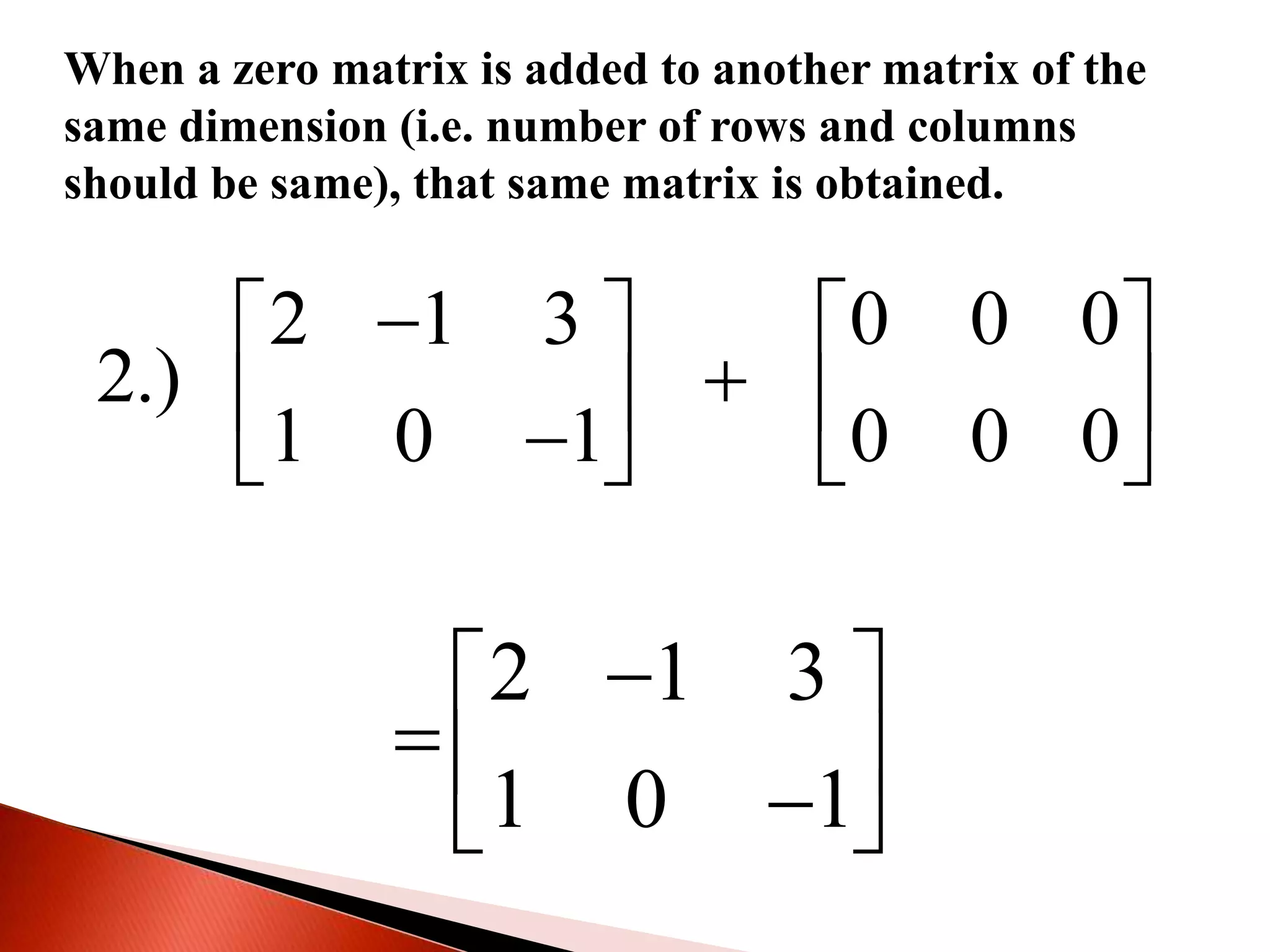 When a zero matrix is added to another matrix of the
same dimension (i.e. number of rows and columns
should be same), that same matrix is obtained.
2 1 3 0 0 0
2.)
1 0 1 0 0 0
   
      
2 1 3
1 0 1
 
  
 