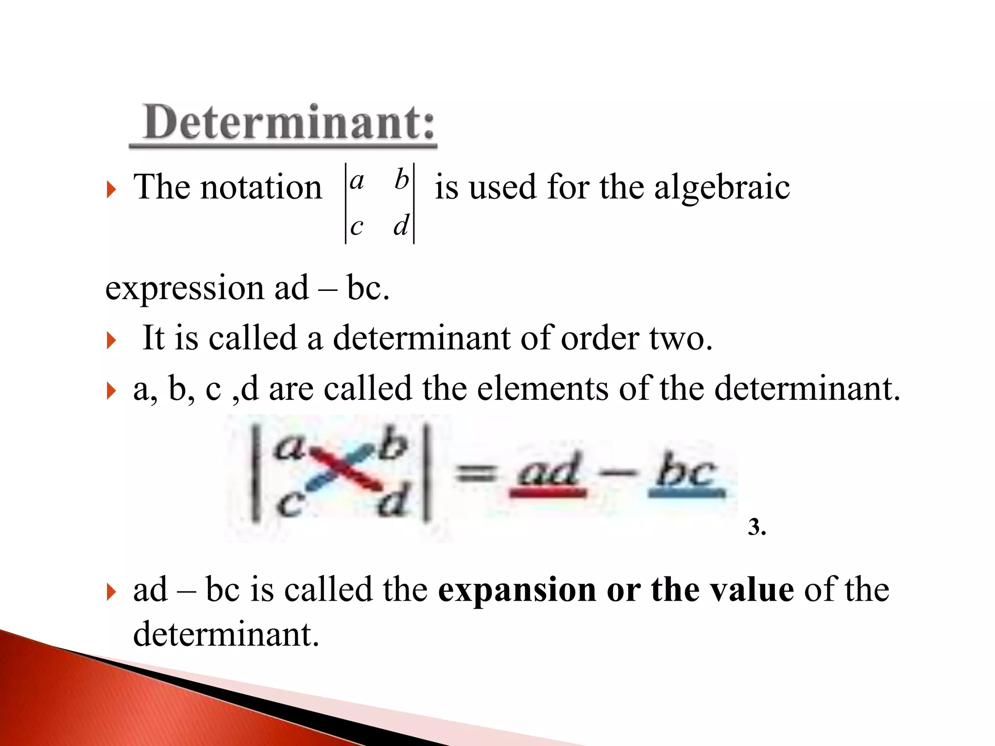  The notation is used for the algebraic
expression ad – bc.
 It is called a determinant of order two.
 a, b, c ,d are called the elements of the determinant.
 ad – bc is called the expansion or the value of the
determinant.
a b
c d
3.
 