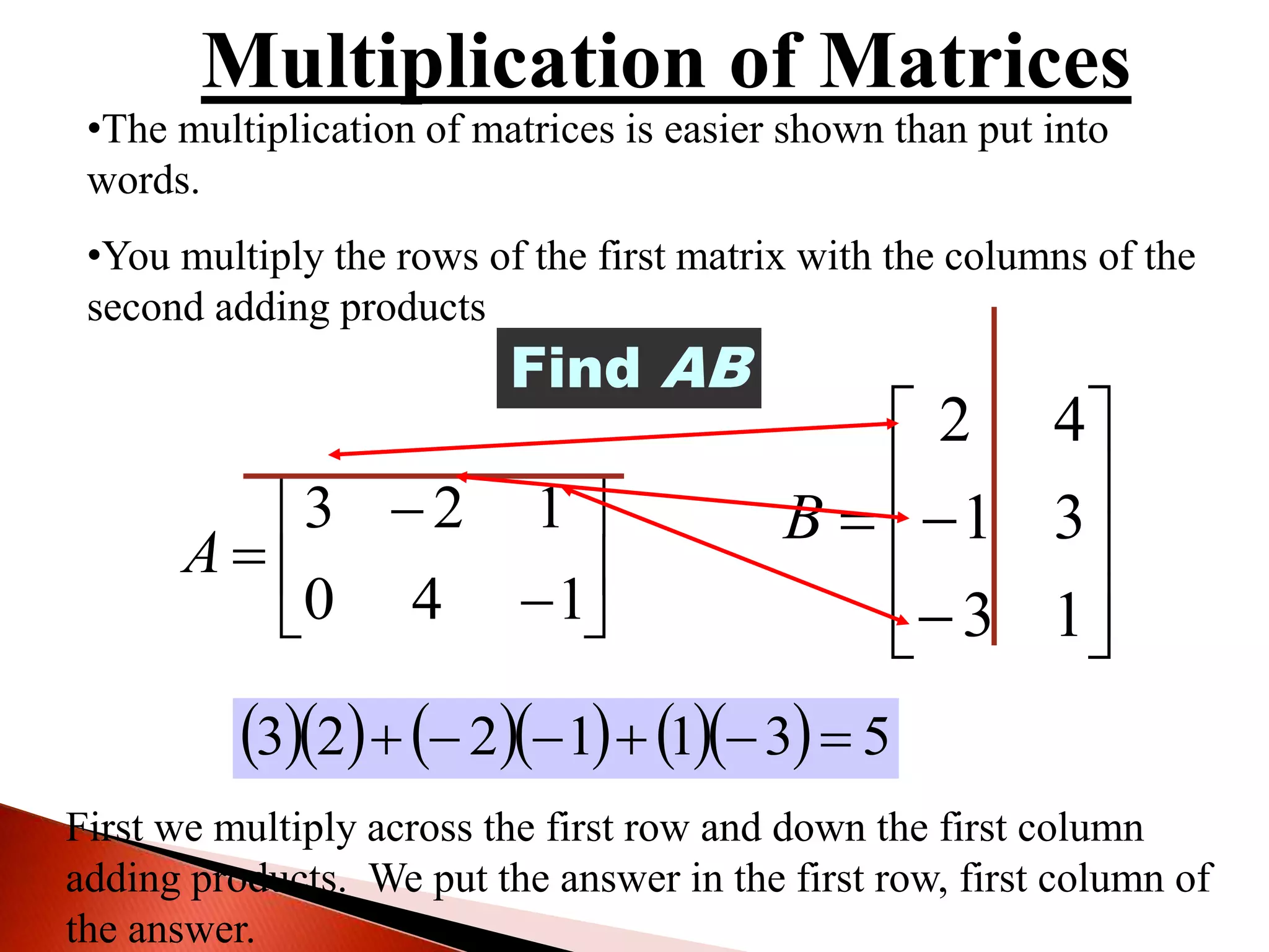 •The multiplication of matrices is easier shown than put into
words.
•You multiply the rows of the first matrix with the columns of the
second adding products









140
123
A












13
31
42
B
Find AB
First we multiply across the first row and down the first column
adding products. We put the answer in the first row, first column of
the answer.
 23    1223          5311223 
 