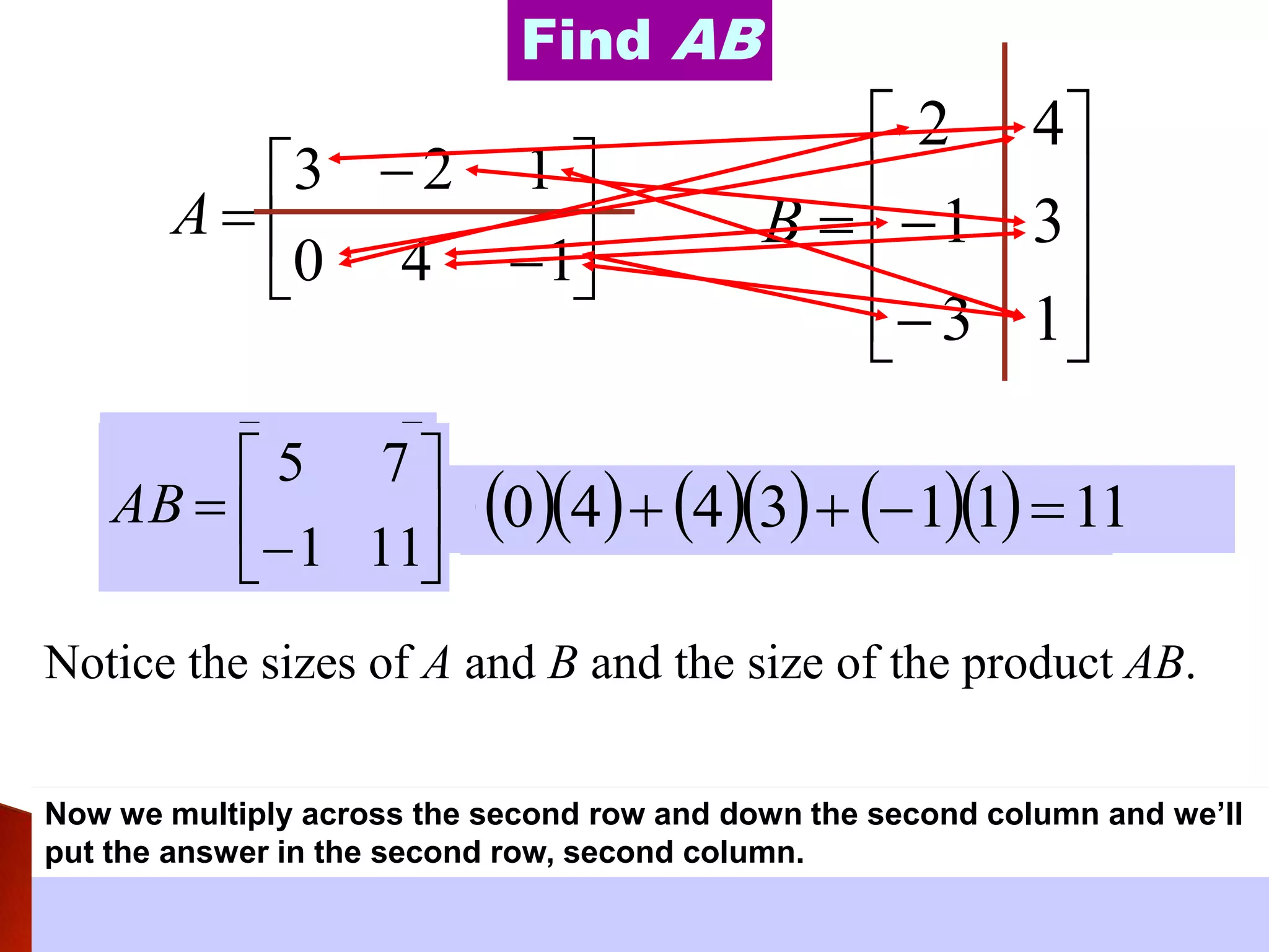 








140
123
A












13
31
42
B
Find AB
We multiplied across first row and down first column so we put the
answer in the first row, first column.







5
AB
Now we multiply across the first row and down the second column and we’ll put
the answer in the first row, second column.
  43     3243          7113243 






75
AB
Now we multiply across the second row and down the first column and we’ll put
the answer in the second row, first column.
  20     1420          1311420 







1
75
AB
Now we multiply across the second row and down the second column and we’ll
put the answer in the second row, second column.
  40     3440          11113440 







111
75
AB
Notice the sizes of A and B and the size of the product AB.
 