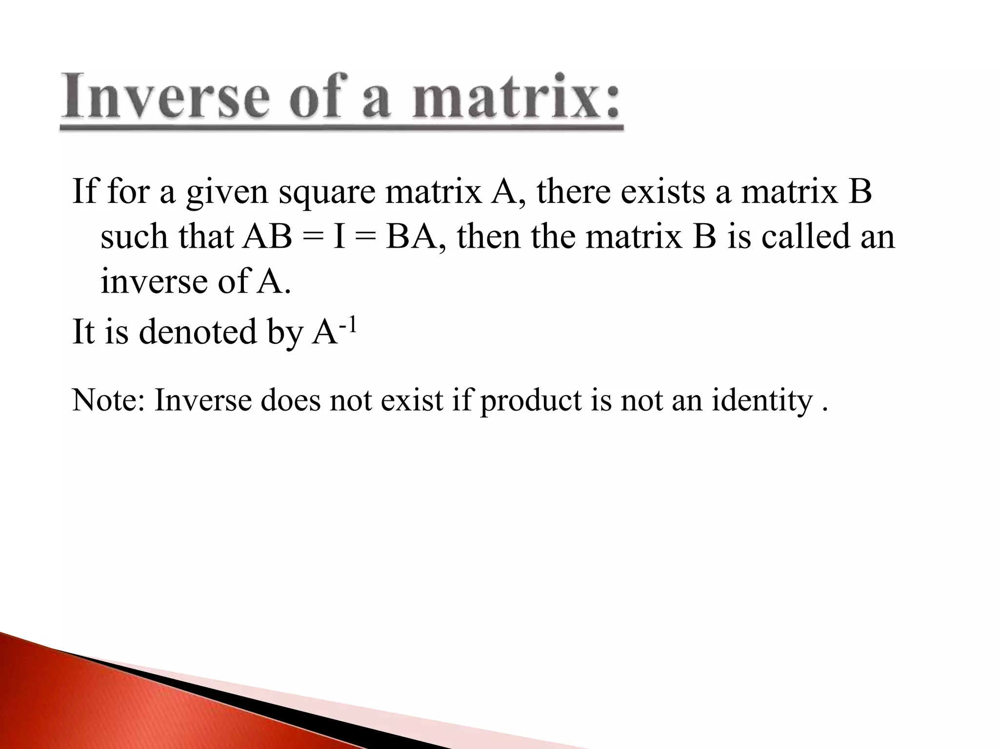 If for a given square matrix A, there exists a matrix B
such that AB = I = BA, then the matrix B is called an
inverse of A.
It is denoted by A-1
Note: Inverse does not exist if product is not an identity .
 