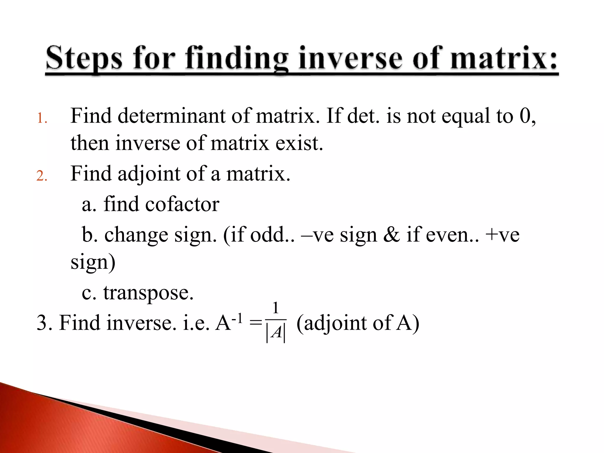 1. Find determinant of matrix. If det. is not equal to 0,
then inverse of matrix exist.
2. Find adjoint of a matrix.
a. find cofactor
b. change sign. (if odd.. –ve sign & if even.. +ve
sign)
c. transpose.
3. Find inverse. i.e. A-1 = (adjoint of A)
1
A
 