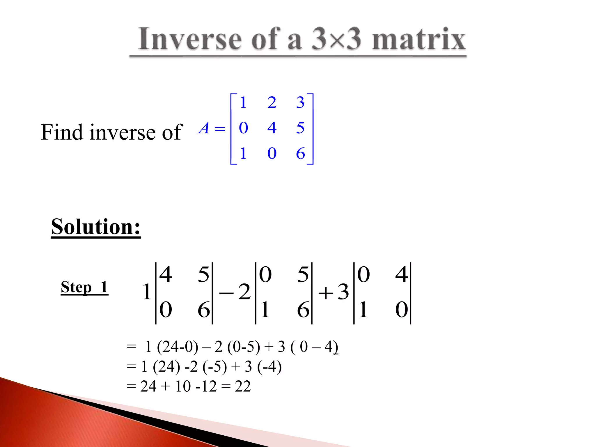1 2 3
0 4 5
1 0 6
A
 
   
  
Find inverse of
Solution:
Step 1
= 1 (24-0) – 2 (0-5) + 3 ( 0 – 4)
= 1 (24) -2 (-5) + 3 (-4)
= 24 + 10 -12 = 22
4 5 0 5 0 4
1 2 3
0 6 1 6 1 0
 
 