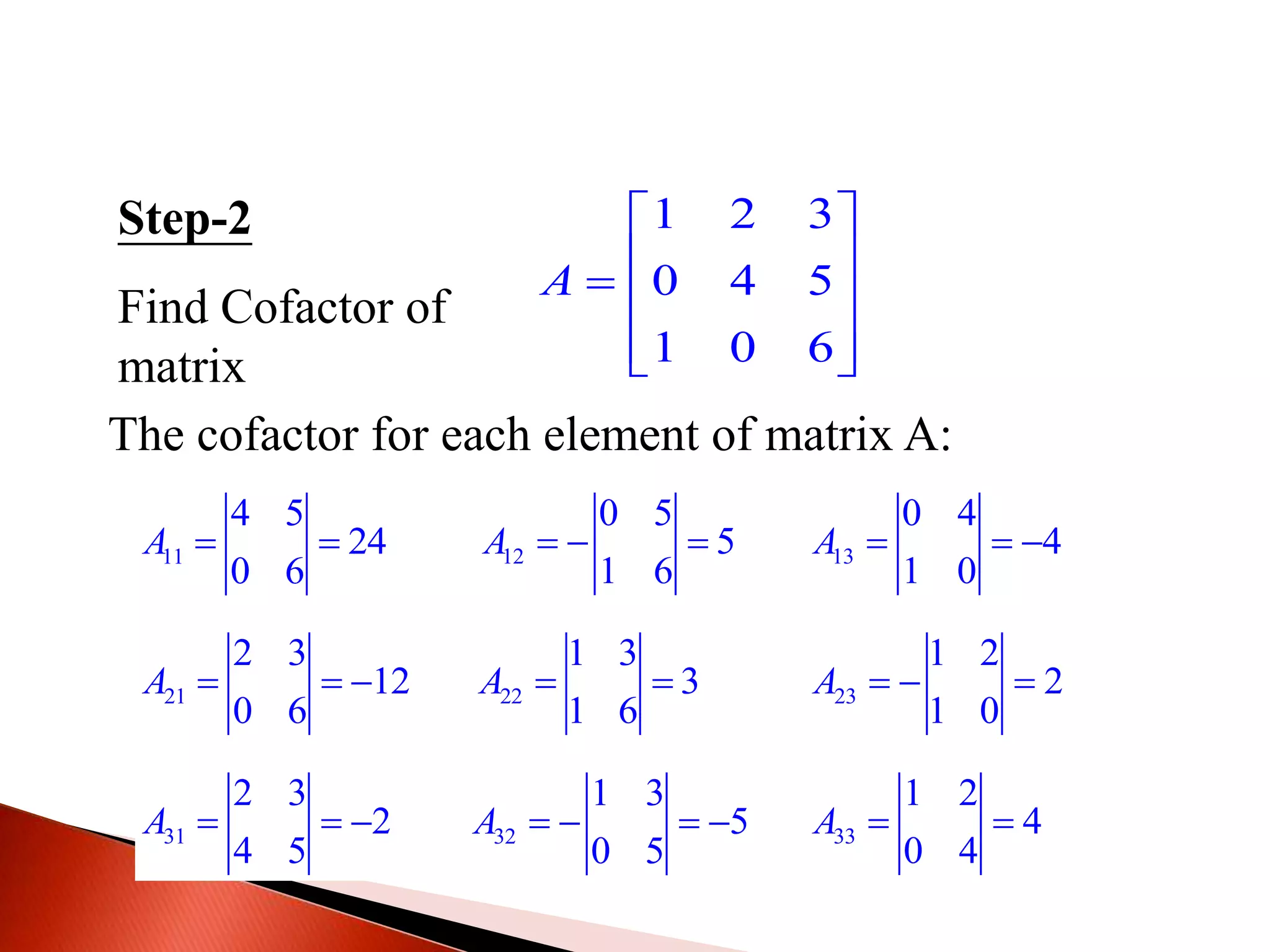 Step-2
Find Cofactor of
matrix
1 2 3
0 4 5
1 0 6
A
 
   
  
The cofactor for each element of matrix A:
11
4 5
24
0 6
A   12
0 5
5
1 6
A    13
0 4
4
1 0
A   
21
2 3
12
0 6
A    22
1 3
3
1 6
A   23
1 2
2
1 0
A   
31
2 3
2
4 5
A    32
1 3
5
0 5
A     33
1 2
4
0 4
A  
 