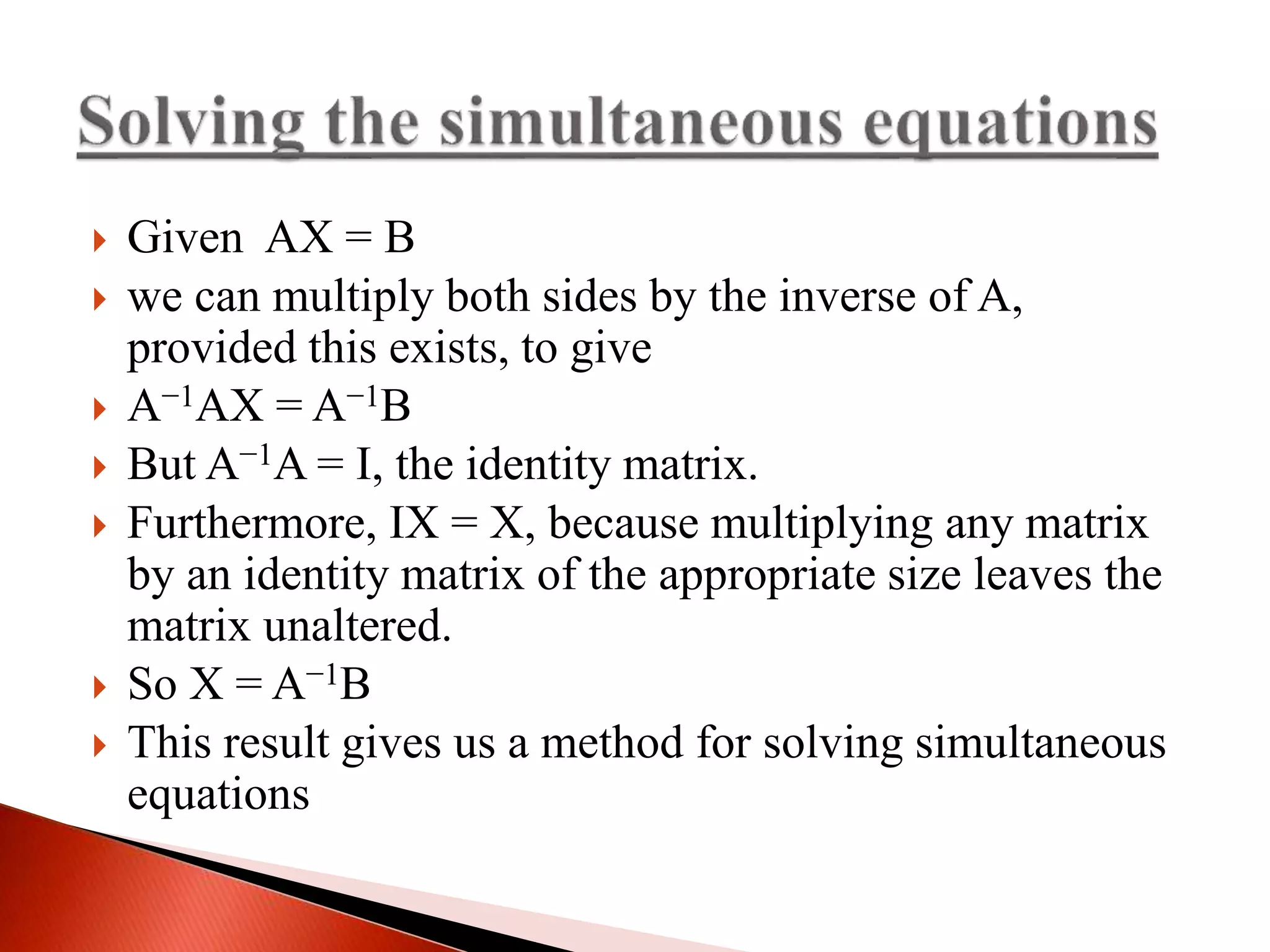  Given AX = B
 we can multiply both sides by the inverse of A,
provided this exists, to give
 A−1AX = A−1B
 But A−1A = I, the identity matrix.
 Furthermore, IX = X, because multiplying any matrix
by an identity matrix of the appropriate size leaves the
matrix unaltered.
 So X = A−1B
 This result gives us a method for solving simultaneous
equations
 