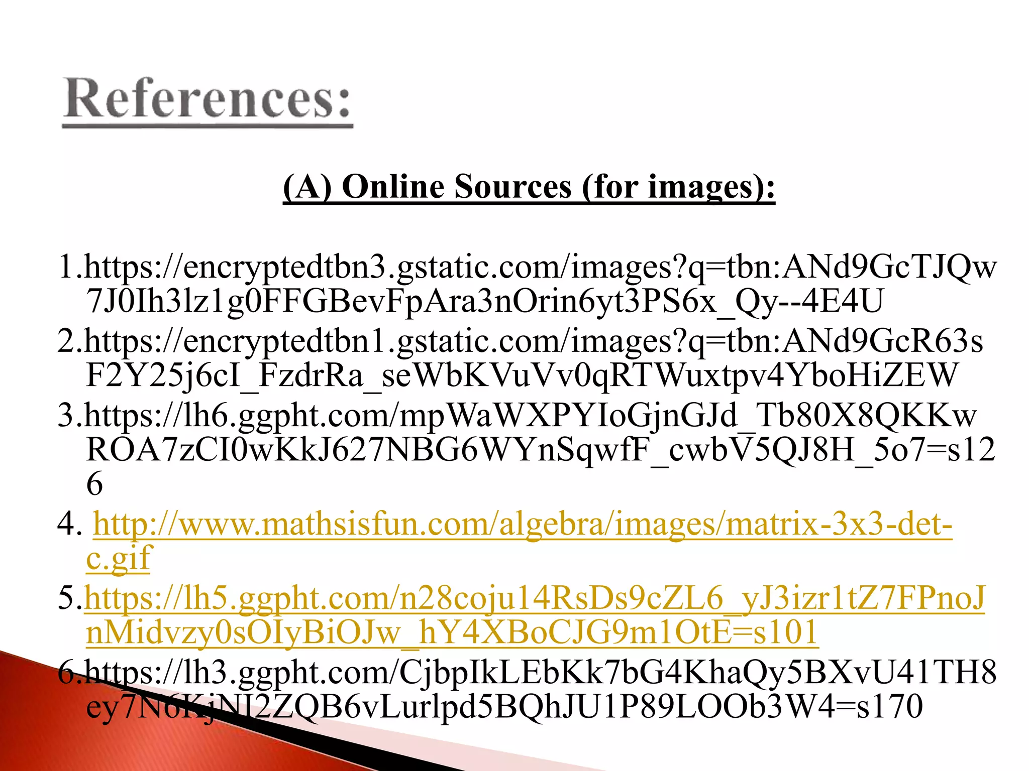 (A) Online Sources (for images):
1.https://encryptedtbn3.gstatic.com/images?q=tbn:ANd9GcTJQw
7J0Ih3lz1g0FFGBevFpAra3nOrin6yt3PS6x_Qy--4E4U
2.https://encryptedtbn1.gstatic.com/images?q=tbn:ANd9GcR63s
F2Y25j6cI_FzdrRa_seWbKVuVv0qRTWuxtpv4YboHiZEW
3.https://lh6.ggpht.com/mpWaWXPYIoGjnGJd_Tb80X8QKKw
ROA7zCI0wKkJ627NBG6WYnSqwfF_cwbV5QJ8H_5o7=s12
6
4. http://www.mathsisfun.com/algebra/images/matrix-3x3-det-
c.gif
5.https://lh5.ggpht.com/n28coju14RsDs9cZL6_yJ3izr1tZ7FPnoJ
nMidvzy0sOIyBiOJw_hY4XBoCJG9m1OtE=s101
6.https://lh3.ggpht.com/CjbpIkLEbKk7bG4KhaQy5BXvU41TH8
ey7N6KjNI2ZQB6vLurlpd5BQhJU1P89LOOb3W4=s170
 