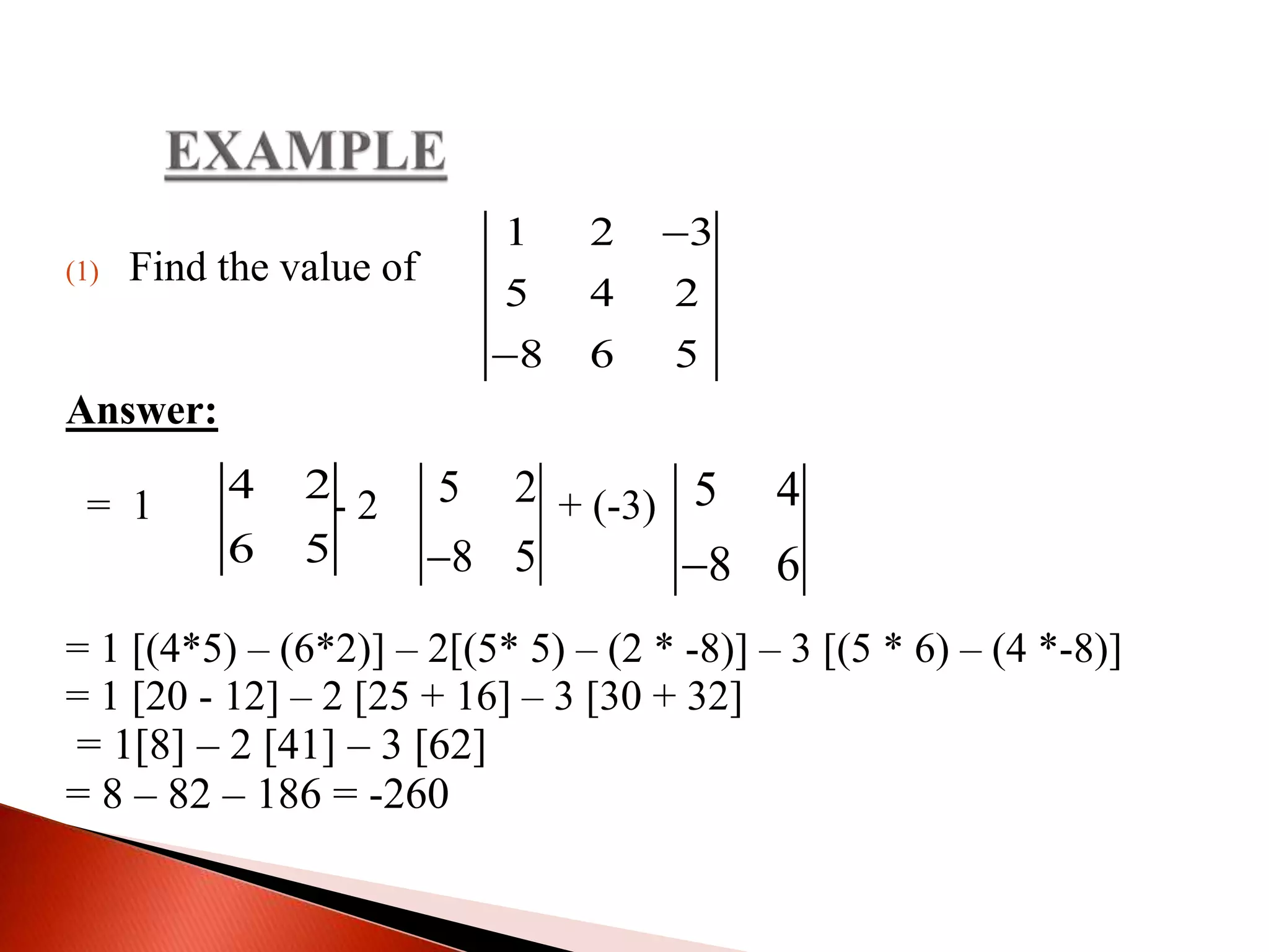 (1) Find the value of
Answer:
= 1 - 2 + (-3)
= 1 [(4*5) – (6*2)] – 2[(5* 5) – (2 * -8)] – 3 [(5 * 6) – (4 *-8)]
= 1 [20 - 12] – 2 [25 + 16] – 3 [30 + 32]
= 1[8] – 2 [41] – 3 [62]
= 8 – 82 – 186 = -260
1 2 3
5 4 2
8 6 5


4 2
6 5
5 2
8 5
5 4
8 6
 