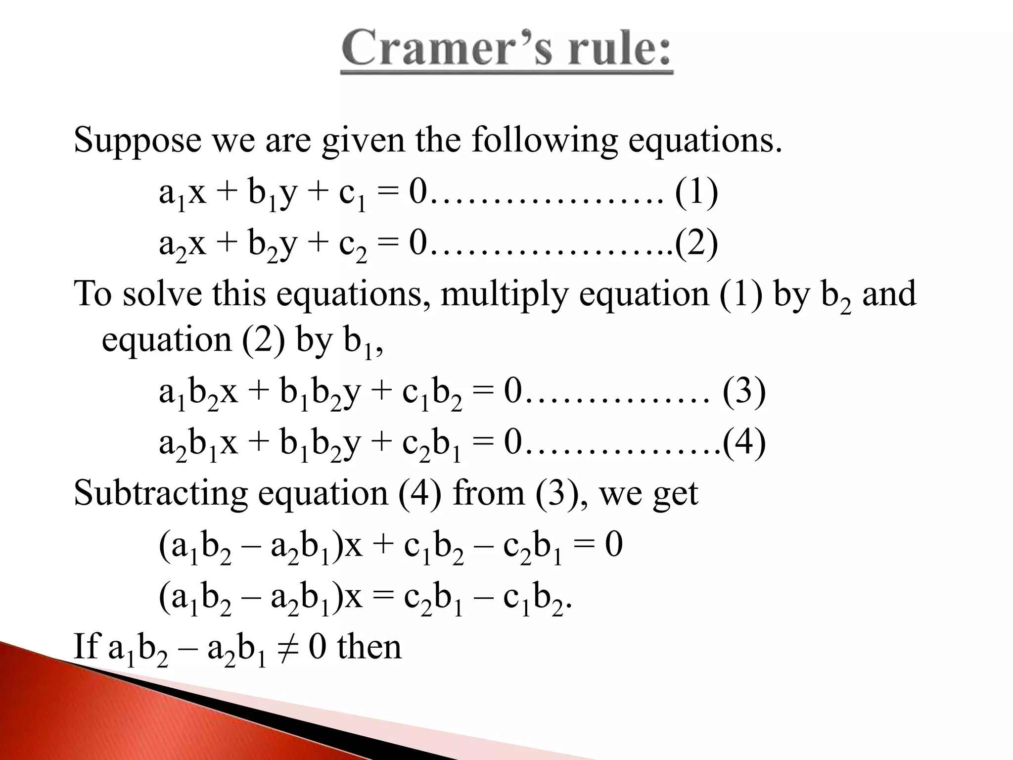 Suppose we are given the following equations.
a1x + b1y + c1 = 0………………. (1)
a2x + b2y + c2 = 0………………..(2)
To solve this equations, multiply equation (1) by b2 and
equation (2) by b1,
a1b2x + b1b2y + c1b2 = 0…………… (3)
a2b1x + b1b2y + c2b1 = 0…………….(4)
Subtracting equation (4) from (3), we get
(a1b2 – a2b1)x + c1b2 – c2b1 = 0
(a1b2 – a2b1)x = c2b1 – c1b2.
If a1b2 – a2b1 ≠ 0 then
 