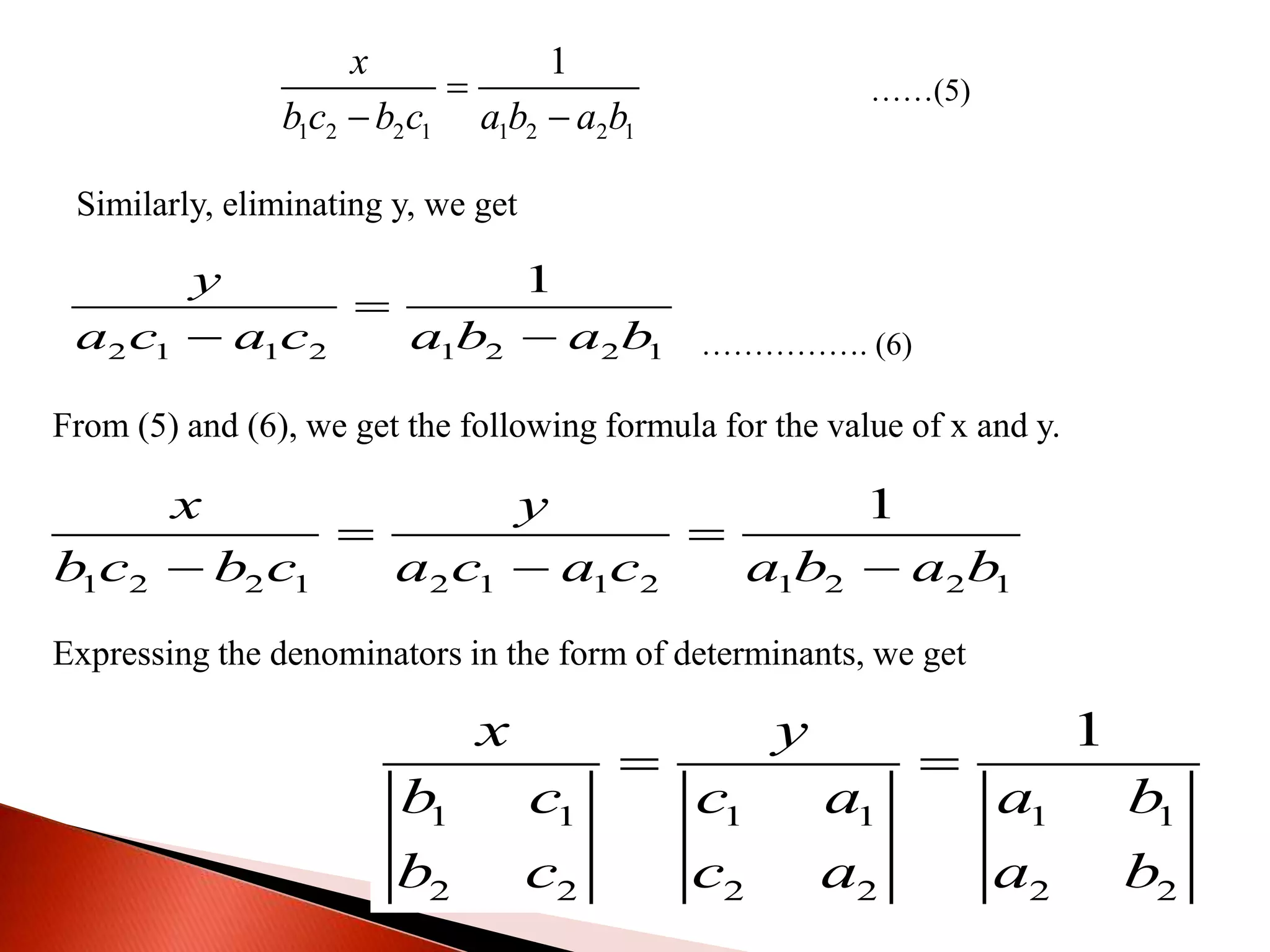 1 2 2 1 1 2 2 1
1x
b c b c a b a b

 
……(5)
Similarly, eliminating y, we get
2 1 1 2 1 2 2 1
1y
a c a c a b a b

  ……………. (6)
From (5) and (6), we get the following formula for the value of x and y.
1 2 2 1 2 1 1 2 1 2 2 1
1x y
b c b c a c a c a b a b
 
  
Expressing the denominators in the form of determinants, we get
1 1 1 1 1 1
2 2 2 2 2 2
1x y
b c c a a b
b c c a a b
 
 