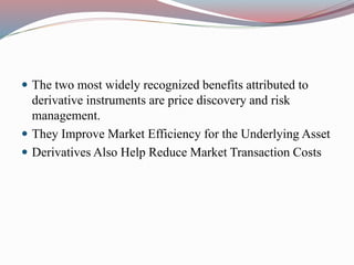  The two most widely recognized benefits attributed to
derivative instruments are price discovery and risk
management.
 They Improve Market Efficiency for the Underlying Asset
 Derivatives Also Help Reduce Market Transaction Costs
 