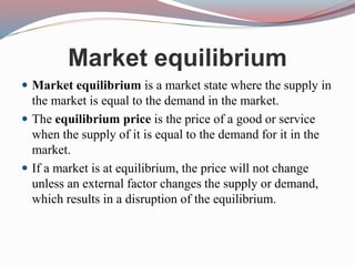 Market equilibrium
 Market equilibrium is a market state where the supply in
the market is equal to the demand in the market.
 The equilibrium price is the price of a good or service
when the supply of it is equal to the demand for it in the
market.
 If a market is at equilibrium, the price will not change
unless an external factor changes the supply or demand,
which results in a disruption of the equilibrium.
 