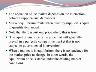  The operation of the market depends on the interaction
between suppliers and demanders.
 Market equilibrium exists when quantity supplied is equal
to quantity demanded.
 Note that there is just one price where this is true!
 The equilibrium price is the price that will generally
prevail in a perfectly competitive market that is not
subject to governmental intervention.
 When a market is in equilibrium, there is no tendency for
the market price to change. In other words, the
equilibrium price is stable under the existing market
conditions.
 