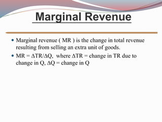Marginal Revenue
 Marginal revenue ( MR ) is the change in total revenue
resulting from selling an extra unit of goods.
 MR = TR/Q, where TR = change in TR due to
change in Q, Q = change in Q
 