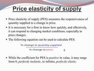 Price elasticity of supply
 Price elasticity of supply (PES) measures the responsiveness of
quantity supplied to a change in price.
 It is necessary for a firm to know how quickly, and effectively,
it can respond to changing market conditions, especially to
price changes.
 The following equation can be used to calculate PES.
 While the coefficient for PES is positive in value, it may range
from 0, perfectly inelastic, to infinite, perfectly elastic.
2.
 