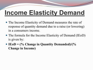 Income Elasticity Demand
 The Income Elasticity of Demand measures the rate of
response of quantity demand due to a raise (or lowering)
in a consumers income.
 The formula for the Income Elasticity of Demand (IEoD)
is given by:
 IEoD = (% Change in Quantity Demanded)/(%
Change in Income)
 
