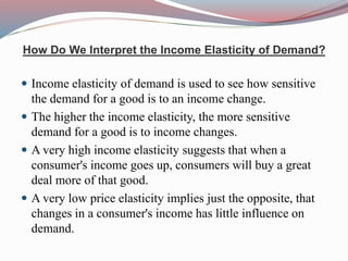 How Do We Interpret the Income Elasticity of Demand?
 Income elasticity of demand is used to see how sensitive
the demand for a good is to an income change.
 The higher the income elasticity, the more sensitive
demand for a good is to income changes.
 A very high income elasticity suggests that when a
consumer's income goes up, consumers will buy a great
deal more of that good.
 A very low price elasticity implies just the opposite, that
changes in a consumer's income has little influence on
demand.
 
