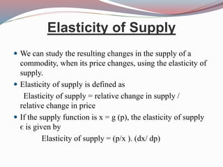 Elasticity of Supply
 We can study the resulting changes in the supply of a
commodity, when its price changes, using the elasticity of
supply.
 Elasticity of supply is defined as
Elasticity of supply = relative change in supply /
relative change in price
 If the supply function is x = g (p), the elasticity of supply
є is given by
Elasticity of supply = (p/x ). (dx/ dp)
 
