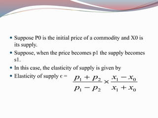  Suppose P0 is the initial price of a commodity and X0 is
its supply.
 Suppose, when the price becomes p1 the supply becomes
s1.
 In this case, the elasticity of supply is given by
 Elasticity of supply є =
1 01 2
1 2 1 0
x xp p
p p x x


 
 