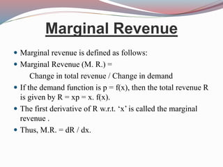 Marginal Revenue
 Marginal revenue is defined as follows:
 Marginal Revenue (M. R.) =
Change in total revenue / Change in demand
 If the demand function is p = f(x), then the total revenue R
is given by R = xp = x. f(x).
 The first derivative of R w.r.t. ‘x’ is called the marginal
revenue .
 Thus, M.R. = dR / dx.
 
