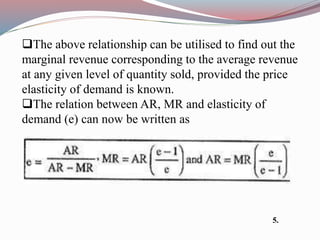 The above relationship can be utilised to find out the
marginal revenue corresponding to the average revenue
at any given level of quantity sold, provided the price
elasticity of demand is known.
The relation between AR, MR and elasticity of
demand (e) can now be written as
5.
 