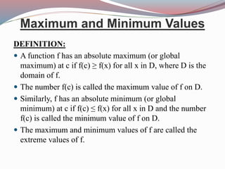 Maximum and Minimum Values
DEFINITION:
 A function f has an absolute maximum (or global
maximum) at c if f(c) ≥ f(x) for all x in D, where D is the
domain of f.
 The number f(c) is called the maximum value of f on D.
 Similarly, f has an absolute minimum (or global
minimum) at c if f(c) ≤ f(x) for all x in D and the number
f(c) is called the minimum value of f on D.
 The maximum and minimum values of f are called the
extreme values of f.
 