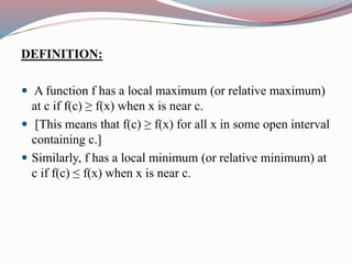 DEFINITION:
 A function f has a local maximum (or relative maximum)
at c if f(c) ≥ f(x) when x is near c.
 [This means that f(c) ≥ f(x) for all x in some open interval
containing c.]
 Similarly, f has a local minimum (or relative minimum) at
c if f(c) ≤ f(x) when x is near c.
 